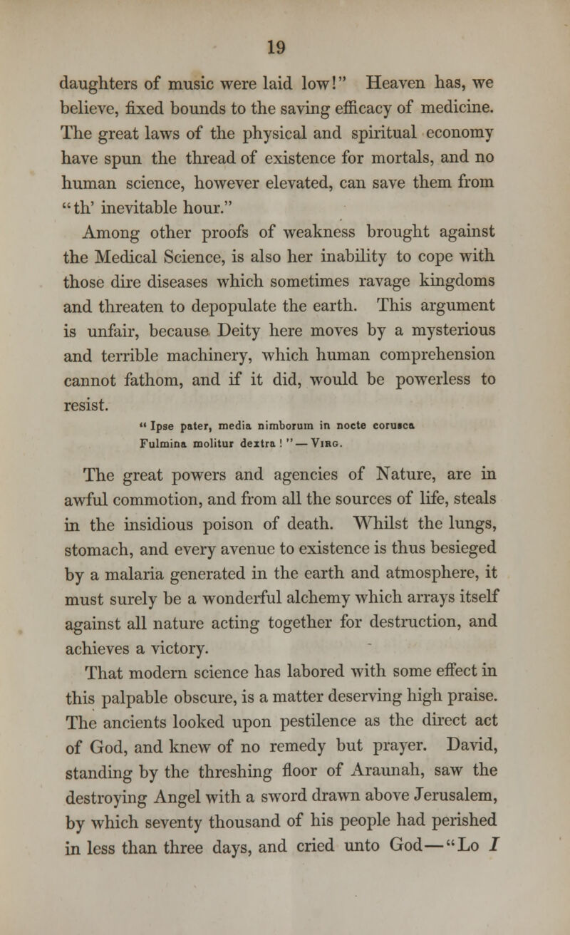 daughters of music were laid low! Heaven has, we believe, fixed bounds to the saving efficacy of medicine. The great laws of the physical and spiritual economy have spun the thread of existence for mortals, and no human science, however elevated, can save them from th' inevitable hour. Among other proofs of weakness brought against the Medical Science, is also her inability to cope with those dire diseases which sometimes ravage kingdoms and threaten to depopulate the earth. This argument is unfair, because Deity here moves by a mysterious and terrible machinery, which human comprehension cannot fathom, and if it did, would be powerless to resist.  Ipse pater, media nimborum in nocte coruica Fulmina molitur dextra ! — Virg. The great powers and agencies of Nature, are in awful commotion, and from all the sources of life, steals in the insidious poison of death. Whilst the lungs, stomach, and every avenue to existence is thus besieged by a malaria generated in the earth and atmosphere, it must surely be a wonderful alchemy which arrays itself against all nature acting together for destruction, and achieves a victory. That modern science has labored with some effect in this palpable obscure, is a matter deserving high praise. The ancients looked upon pestilence as the direct act of God, and knew of no remedy but prayer. David, standing by the threshing floor of Araunah, saw the destroying Angel with a sword drawn above Jerusalem, by which seventy thousand of his people had perished in less than three days, and cried unto God—Lo I