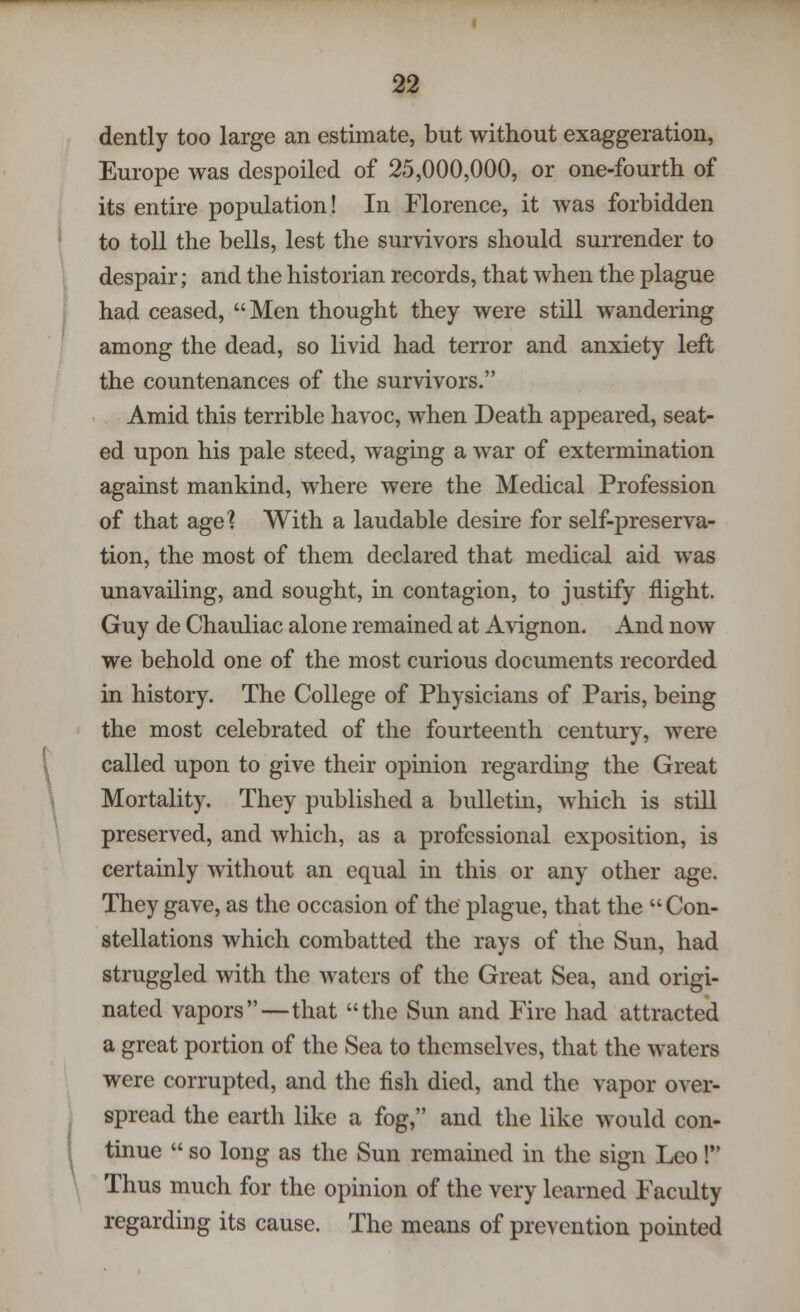 dently too large an estimate, but without exaggeration, Europe was despoiled of 25,000,000, or one-fourth of its entire population! In Florence, it was forbidden to toll the bells, lest the survivors should surrender to despair; and the historian records, that when the plague had ceased, Men thought they were still wandering among the dead, so livid had terror and anxiety left the countenances of the survivors. Amid this terrible havoc, when Death appeared, seat- ed upon his pale steed, waging a war of extermination against mankind, where were the Medical Profession of that age? With a laudable desire for self-preserva- tion, the most of them declared that medical aid was unavailing, and sought, in contagion, to justify flight. Guy de Chauliac alone remained at Avignon. And now we behold one of the most curious documents recorded in history. The College of Physicians of Paris, being the most celebrated of the fourteenth century, were called upon to give their opinion regarding the Great Mortality. They published a bulletin, which is still preserved, and which, as a professional exposition, is certainly without an equal in this or any other age. They gave, as the occasion of the plague, that the  Con- stellations which combatted the rays of the Sun, had struggled with the waters of the Great Sea, and origi- nated vapors—that the Sun and Fire had attracted a great portion of the Sea to themselves, that the waters were corrupted, and the fish died, and the vapor over- spread the earth like a fog, and the like would con- tinue  so long as the Sun remained in the sign Leo!*' Thus much for the opinion of the very learned Faculty regarding its cause. The means of prevention pointed