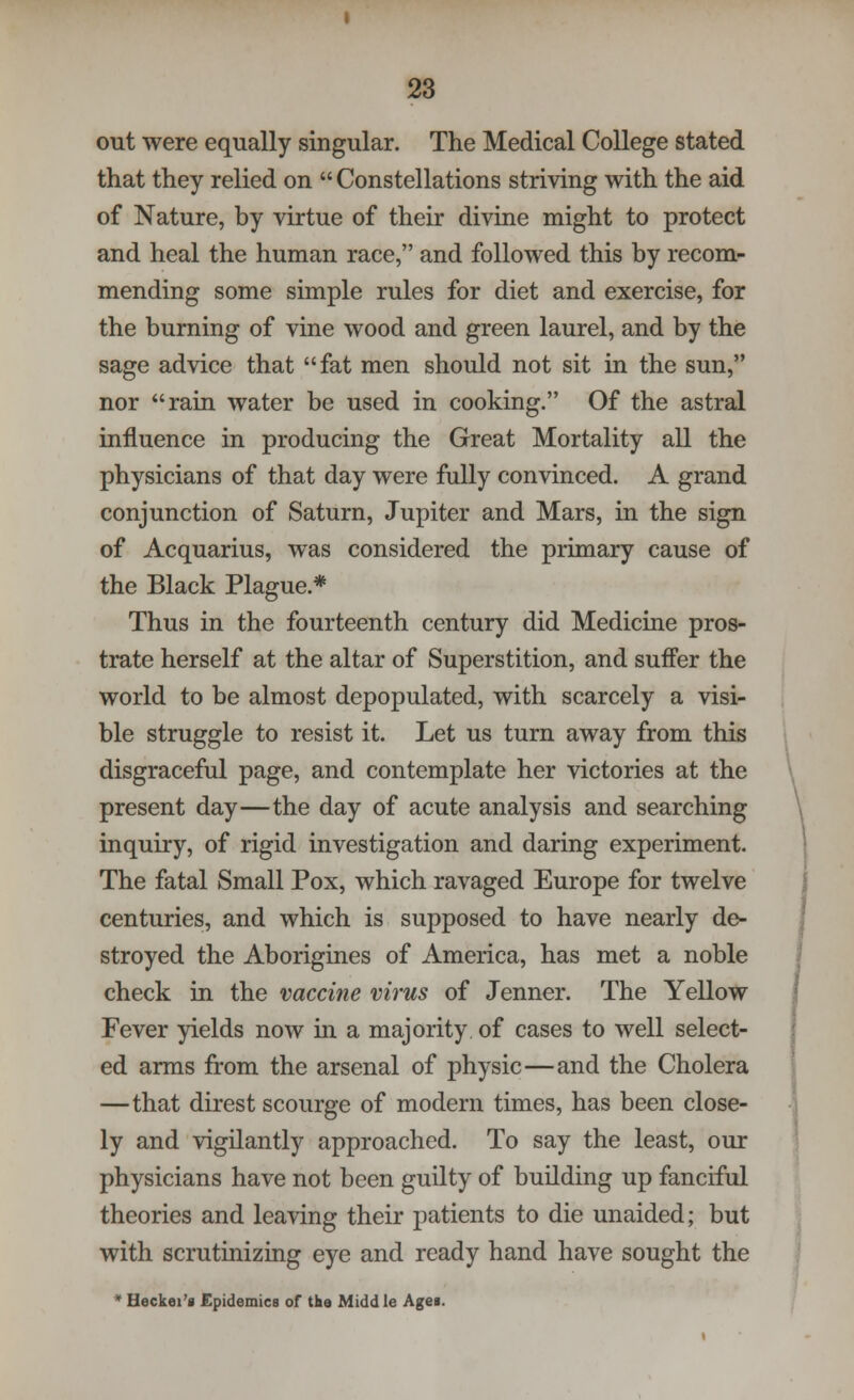 out were equally singular. The Medical College stated that they relied on  Constellations striving with the aid of Nature, by virtue of their divine might to protect and heal the human race, and followed this by recom- mending some simple rules for diet and exercise, for the burning of vine wood and green laurel, and by the sage advice that fat men should not sit in the sun, nor rain water be used in cooking. Of the astral influence in producing the Great Mortality all the physicians of that day were fully convinced. A grand conjunction of Saturn, Jupiter and Mars, in the sign of Acquarius, was considered the primary cause of the Black Plague.* Thus in the fourteenth century did Medicine pros- trate herself at the altar of Superstition, and suffer the world to be almost depopulated, with scarcely a visi- ble struggle to resist it. Let us turn away from this disgraceful page, and contemplate her victories at the present day—the day of acute analysis and searching inquiry, of rigid investigation and daring experiment. The fatal Small Pox, which ravaged Europe for twelve centuries, and which is supposed to have nearly de- stroyed the Aborigines of America, has met a noble check in the vaccine virus of Jenner. The Yellow Fever yields now in a majority of cases to well select- ed arms from the arsenal of physic—and the Cholera —that direst scourge of modern times, has been close- ly and vigilantly approached. To say the least, our physicians have not been guilty of building up fanciful theories and leaving their patients to die unaided; but with scrutinizing eye and ready hand have sought the * Heckei'i Epidemics of the Midd le Agei.