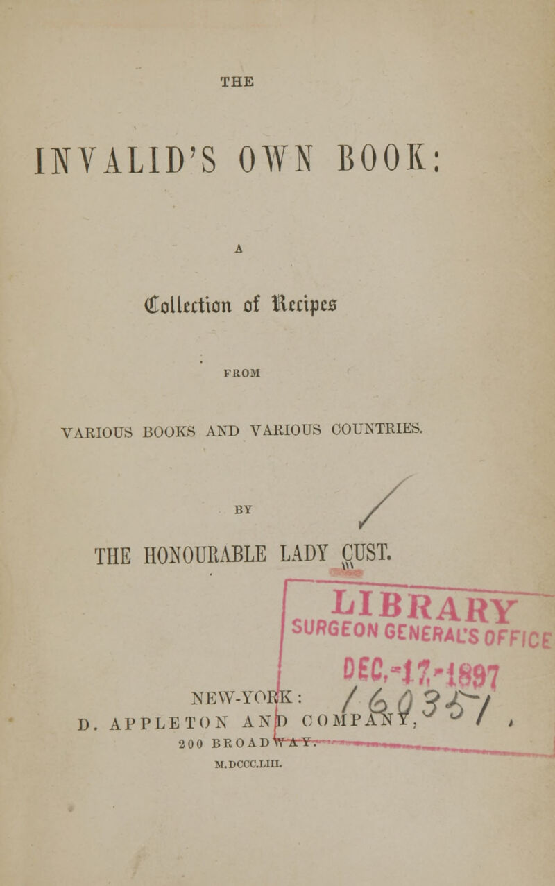 INVALID'S OWN BOOK: (Collection of Kccipes VARIOUS BOOKS AND VARIOUS COUNTRIES. THE HONOURABLE LADY CUST. LIBRARY SURGEON GENERAL'S OFFICE NEW-YOBk: / £ A J £y D. APPLETON AN|D COMPANY,^ ' / , 200 BROAD' M.DCCC.UIL