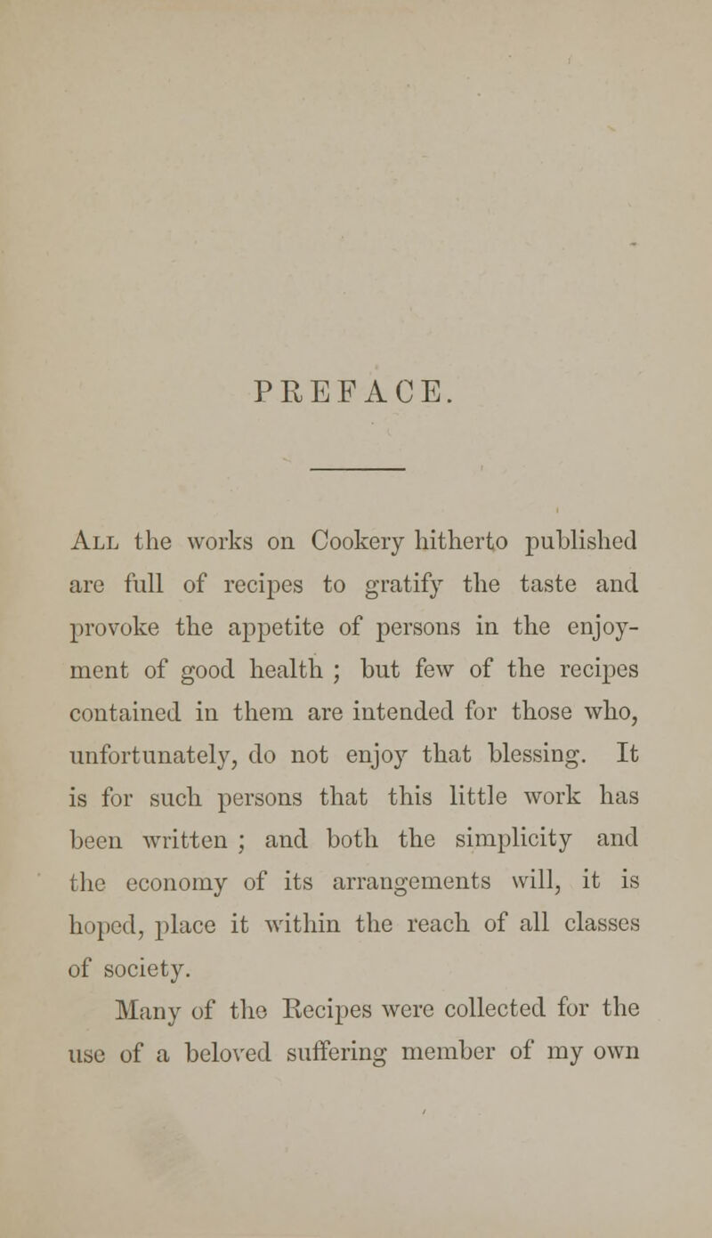 PREFACE. All the works on Cookery hitherto published arc full of recipes to gratify the taste and provoke the appetite of persons in the enjoy- ment of good health ; but few of the recipes contained in them are intended for those who, unfortunately, do not enjoy that blessing. It is for such persons that this little work has been written ; and both the simplicity and the economy of its arrangements will, it is hoped, place it within the reach of all classes of society. Many of the Recipes were collected for the use of a beloved suffering member of my own