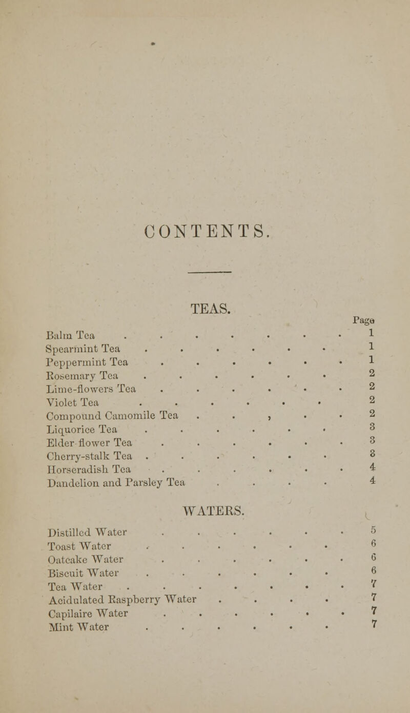 CONTENTS TEAS. Balm Tea Spearmint Tea Peppermint Tea Kosemury Tea Lime-flowers Tea Violet Tea Compound Camomile Tea Liquorice Tea Elder flower Tea Cherry-stalk Tea . Horseradish Tea Dandelion and Parsley Tea WATERS. Distilled Water Toast Water Oatcake Water Biscuit Water Tea Water Acidulated Kaspberry Water Capilaire Water Mint Water Paga 1 1 1 2 2 2 2