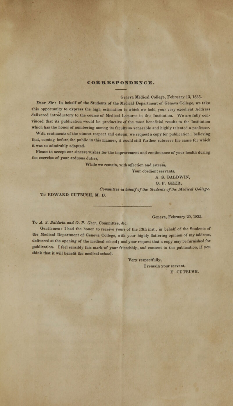 CORRESPONDENCE. Geneva Medical College, February 13, 1835. Dear Sir: In behalf of the Students of the Medical Department of Geneva College, we take this opportunity to express the high estimation in which we hold your very excellent Address delivered introductory to the course of Medical Lectures in this Institution. We are fully con- vinced that its publication would be productive of the most beneficial results to the Institution which has the honor of numbering among its faculty so venerable and highly talented a professor. With sentiments of the utmost respect and esteem, we request a copy for publication ; believing that, coming before the public in this manner, it would still further subserve the cause for which it was so admirably adapted. Please to accept our sincere wishes for the improvement and continuance of your health during the exercise of your arduous duties, While we remain, with affection and esteem, Your obedient servants, A. S. BALDWIN, O. P. GEER, Committee in behalf of the Students of the Medical College. To EDWARD CUTBUSH, M. D. Geneva, February 20, 1835. To A. S. Baldwin and O. P. Geer, Committee, <fcc. Gentlemen : I had the honor to receive yours of the 13th inst., in behalf of the Students of the Medical Department of Geneva College, with your highly flattering opinion of my address, delivered at the opening of the medical school; and your request that a copy may be furnished for publication. I feel sensibly this mark of your friendship, and consent to the publication, if you think that it will benefit the medical school. Very respectfully, I remain your servant, E. CUTBUSH.