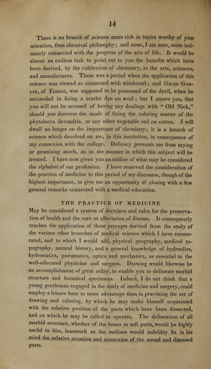 There is no branch of science more rich in topics worthy of your attention, than chemical philosophy; and none, I am sure, more inti- mately connected with the progress of the arts of life. It would be almost an endless task to point out to you the benefits which have been derived, by the cultivation of chemistry, to the arts, sciences, and manufactures. There was a period when the application of this science was viewed as connected with witchcraft; and Giles Gob- lin, of France, was supposed to be possessed of the devil, when he succeeded in fixing a scarlet dye on wool; but I assure you, that you will not be accused of having any dealings with  Old Nick, should you discover the mode of fixing the coloring matter of the Phytolacca decandria, or any other vegetable red on cotton. I will dwell no longer on the importance of chemistry; it is a branch of science which devolved on me, in this institution, in consequence of my connexion with the college. Delicacy prevents me from saying or promising much, as to the manner in which this subject will be treated. I have now given you an outline of what may be considered the alphabet of our profession. I have reserved the consideration of the practice of medicine to this period of my discourse, though of the highest importance, to give me an opportunity of closing with a few general remarks connected with a medical education. THE PRACTICE OF MEDICINE May be considered a system of doctrines and rules for the preserva- tion of health and the cure or alleviation of disease. It consequently teaches the application of those precepts derived from the study of the various other branches of medical science which I have enume- rated, and to which I would add, physical geography, medical to- pography, natural history, and a general knowledge of hydraulics, hydrostatics, pneumatics, optics and mechanics, as essential to the well-educated physician and surgeon. Drawing would likewise be an accomplishment of great utility, to enable you to delineate morbid structure and botanical specimens. Indeed, I do not think that a young gentleman engaged in the study of medicine and surgery, could employ a leisure hour to more advantage than in practising the art of drawing and coloring, by which he may make himself acquainted with the relative position of the parts which have been dissected, and on which he may be called to operate. The delineation of all morbid structure, whether of the bones or soft parts, would be highly useful to him, inasmuch as the outlines would indelibly fix in his mmd the relative situation and connexion of the sound and diseased parts.