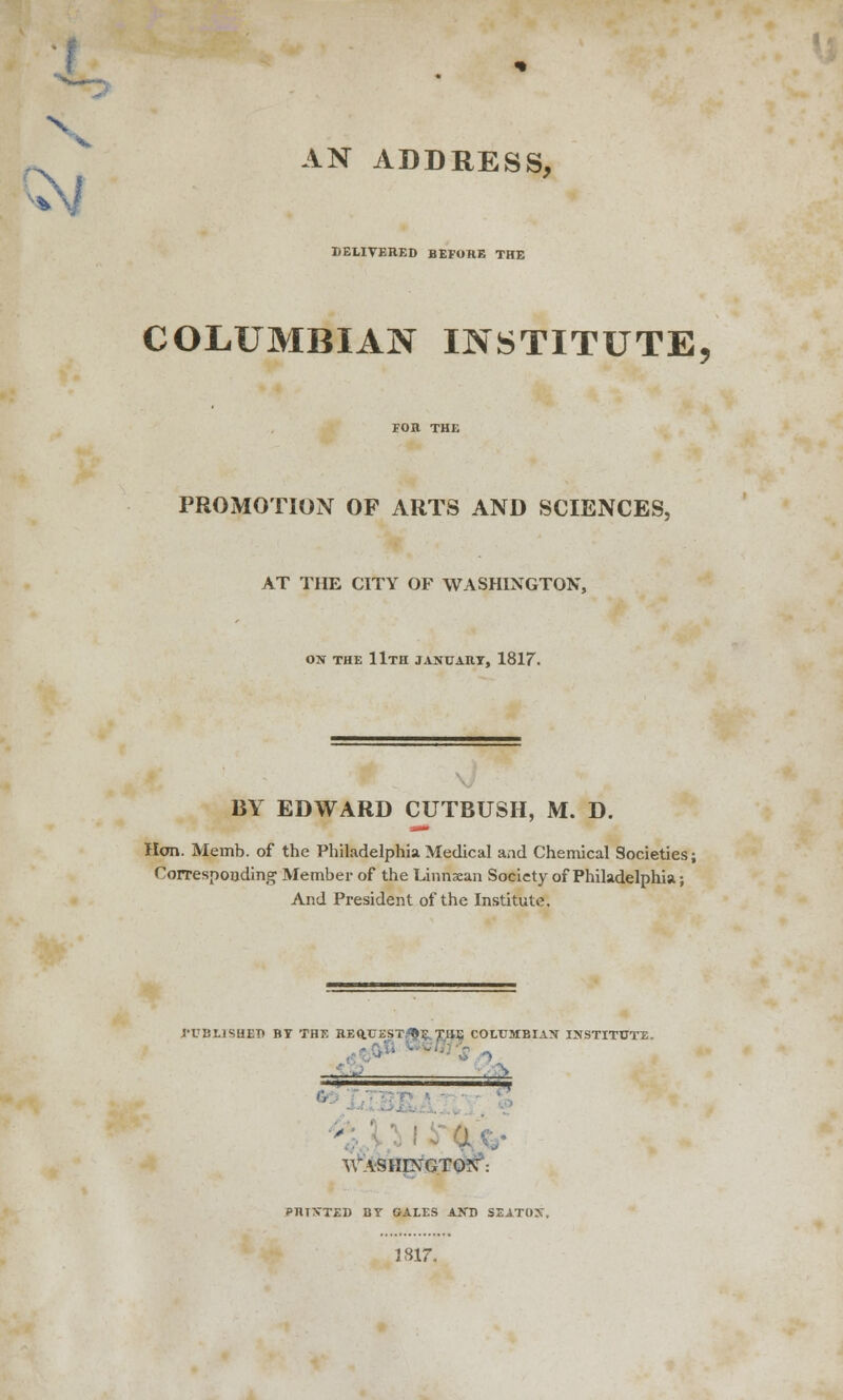 s AN ADDRESS, DELIVERED BEFORE THE COLUMBIAN INSTITUTE, PROMOTION OF ARTS AND SCIENCES, AT THE CITY OF WASHINGTON, ON THE llTH JANUARY, 1817. BY EDWARD CUTBUSH, M. D. Hon. Memb. of the Philadelphia Medical and Chemical Societies; Corresponding Member of the Linnxan Society of Philadelphia; And President of the Institute. 1'UBLISHEP BY THE REftUSST^E. THE COLUMBIAN INSTITUTE. —^ WASHINGTON: PRINTED BY GALES AND SEATON. 1817,