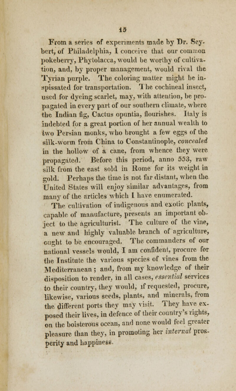 From a series of experiments made by Dr. Sey« bert, of Philadelphia, I conceive that our common pokeberry, Phytolacca, would be worthy of cultiva- tion, and, by proper management, would rival the Tyrian purple. The coloring matter might be in- spissated for transportation. 1 he cochineal insect, used for dyeing scarlet, may, with attention, be pro- pagated in every part of our southern climate, where the Indian fig, Cactus opuntia, flourishes. Italy is indebted for a great portion of her annual wealth to two Persian monks, who brought a few eggs of the silk-worm from China to Constantinople, concealed in the hollow of a cane, from whence they were propagated. Before this period, anno 553, raw silk from the east sold in Rome for its weight in gold. Perhaps the time is not far distant, when the United States will enjoy similar advantages, from many of the articles which I have enumerated. The cultivation of indigenous and exotic plants, capable of manufacture, presents an important ob- ject to the agriculturist. The culture of the vine, a new and highly valuable branch of agriculture, ought to be encouraged. The commanders of our national vessels would, I am confident, procure for the Institute the various species of vines from the Mediterranean ; and, from my knowledge of their disposition to render, in all cases, essential services to their country, they would, if requested, procure, likewise, various seeds, plants, and minerals, from the different ports they may visit. They have ex- posed their lives, in defence of their country's rights, on the boisterous ocean, and none would feel greater pleasure than they, in promoting her internal pros- perity and happiness.