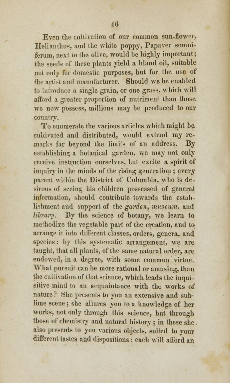 1G Even the cultivation of our common sun-flower. Helianthus, and the white poppy, Papaver somni- ferum, next to the olive, would be highly important; the seeds of these plants yield a bland oil, suitable not only for domestic purposes, but for the use of the artist and manufacturer. Should we be enabled to introduce a single grain, or one grass, which will afford a greater proportion of nutriment than those we now possess, millions may be produced to our country. To enumerate the various articles which might be cultivated and distributed, would extend my re- marks far beyond the limits of an address. By establishing a botanical garden, we may not only receive instruction ourselves, but excite a spirit of inquiry in the minds of the rising generation ; every parent within the District of Columbia, who is de- sirous of seeing his children possessed of general information, should contribute towards the estab- lishment and support of the garden, museum, and library. By the science of botany, we learn to methodize the vegetable part of the creation, and to arrange it into different classes, orders, genera, and species: by this systematic arrangement, we arc taught, that all plants, of the same natural order, are endowed, in a degree, with some common virtue. What pursuit can be more rational or amusing, than the cultivation of that science, which leads the inqui- sitive mind to an acquaintance with the works of nature ? She presents to you an extensive and sub- lime scene ; she allures you to a knowledge of her works, not only through this science, but through those of chemistry and natural history ; in these she also presents to you various objects, suited to your different tastes and dispositions : each will afford an