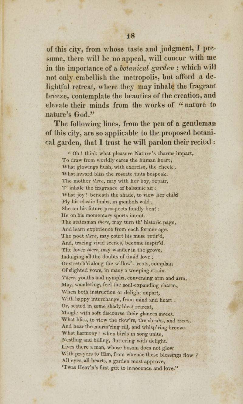 of this city, from whose taste and judgment, I pre- sume, there will be no appeal, will concur with me in the importance of a botanical garden ; which will not only embellish the metropolis, but afford a de- lightful retreat, where they may inhale the fragrant breeze, contemplate the beauties of the creation, and elevate their minds from the works of  nature to nature's God. The following lines, from the pen of a gentleman of this city, are so applicable to the proposed botani- cal garden, that 1 trust he will pardon their recital:  Oh ! think what pleasure Nature's charms impart, To draw from worldly cares the human heart; What glowings flush, with exercise, the cheek; What inward bliss the roseate tints bespeak. The mother there, may with her boy, repair, T' inhale the fragrance of balsamic air : What joy ! beneath the shade, to view her child Ply liis elastic limbs, in gambols wild; She on his future prospects fondly bent; He on his momentary sports intent. The statesman there, may turn th' historic page, And learn experience from each former age. The poet there, may court his muse retir'd, And, tracing vivid scenes, become inspir'd. The lover there, may wander in the grove, Indulging all the doubts of timid love ; Or stretch'dalong the willow'* roots, complain Of slighted vows, in many a weeping strain. There, youths and nymphs, conversing arm and arm; May, wandering, feel the soul-expanding charm, WThen both instruction or delight impart, With happy interchange, from mind and heart : Or, seated in some shady blest retreat, Mingle with soft discourse their glances sweet. What bliss, to view the flow'rs, the shrubs, and trees, And hear the murm'ring rill, and wbisp'ring breeze. What harmony! when birds in song unite, Nestling and billing, fluttering with delight. Lives there a man, whose bosom does not glow With prayers to Him, from whence these blessings flow ? All eyes, all hearts, a garden must approve, 'Twas Heav'n's first gift to innocence and love.