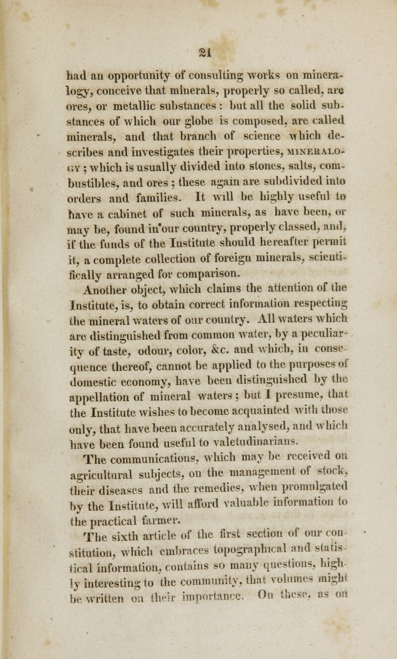 had an opportunity of consulting works on minera- logy, conceive that minerals, properly so called, are ores, or metallic substances : but all the solid sub- stances of which our globe is composed, are called minerals, and that branch of science which de- scribes and investigates their properties, mineralo- gy ; which is usually divided into stones, salts, com- bustibles, and ores ; these again are subdivided into orders and families. It will be highly useful to have a cabinet of such minerals, as have been, or may be, found inour country, properly classed, and, if the funds of the Institute should hereafter permit it, a complete collection of foreign minerals, scienti- fically arranged for comparison. Another object, which claims the attention of the Institute, is, to obtain correct information respecting the mineral waters of our country. All waters which are distinguished from common water, by a peculiar- ity of taste, odour, color, &c. and which, in conse- quence thereof, cannot be applied to the purposes of domestic economy, have been distinguished by the appellation of mineral waters ; but I presume, that the Institute wishes to become acquainted with those only, that have been accurately analysed, and which have been found useful to valetudinarians. The communications, which may be received on agricultural subjects, on the management of stock, their diseases and the remedies, when promulgated by the Institute, will afford valuable information to the practical farmer. The sixth article of the first section of our con stitution, which embraces topographical and statis Heal information, contains so many questions, high iy interesting to the community, that volumes might be written on their importance. On these, as on