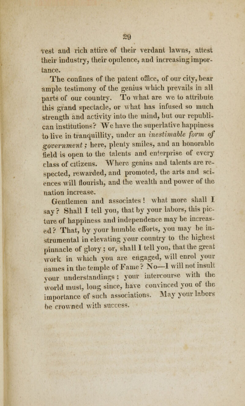 vest and rich attire of their verdant lawns, attest their industry, their opulence, and increasing impor- tance. The confines of the patent office, of our city, bear ample testimony of the genius which prevails in all parts of our country. To what are we to attribute this grand spectacle, or what has infused so much strength and activity into the mind, but our republi- can institutions? We have the superlative happiness to live in tranquillity, under an inestimable form of government; here, plenty smiles, and an honorable field is open to the talents and enterprise of every class of citizens. Where genius and talents are re- spected, rewarded, and promoted, the arts and sci- ences will flourish, and the wealth and power of the nation increase. Gentlemen and associates ! what more shall I say? Shall I tell you, that by your labors, this pic- ture of happiness and independence maybe increas- ed ? That, by your humble efforts, you may be in- strumental in elevating your country to the highest pinnacle of glory; or, shall I tell you, that the great work in which you are engaged, will enrol your mimes in the temple of Fame ? No—1 will not insult your understandings; your intercourse with the world must, long since, have convinced you of the importance of such associations. May your labors be crowned with success.