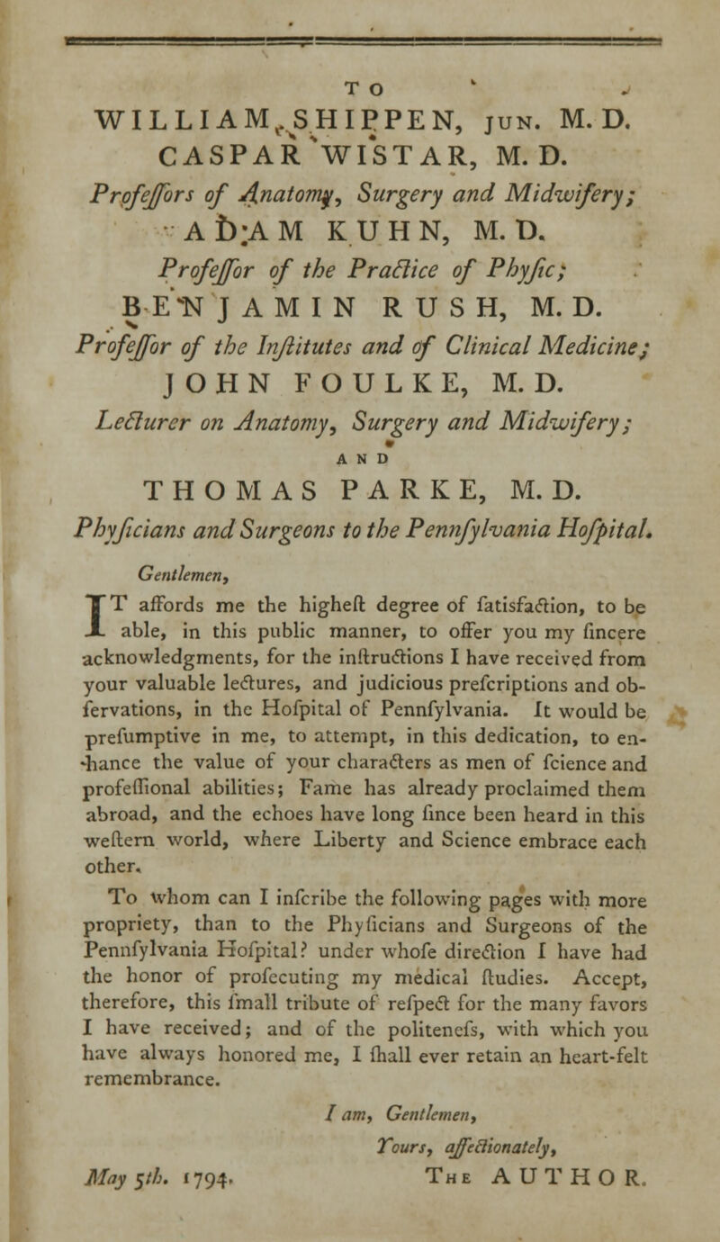 TO WILLI AM^SHIPPEN, jun. M. D. caspar'wistar, m.d. Prpfejfors of j{natom$, Surgery and Midwifery; Ab;AM KUHN, M. D. Profeffor of the Praclice of Phyfic; B E*N JAMIN RUSH, M. D. Profeffor of the Injlitutes and of Clinical Medicine; JOHN FOULKE, M. D. Leclurer on Anatomy, Surgery and Midwifery; AND THOMAS PARKE, M. D. Phyficians and Surgeons to the Pennfyhania Hofpital. Gentlemen, IT affords me the higheft degree of fatisfaftion, to be able, in this public manner, to offer you my fincere acknowledgments, for the inftrucfions I have received from your valuable lectures, and judicious prefcriptions and ob- servations, in the Hofpital of Pennfylvania. It would be prefumptive in me, to attempt, in this dedication, to en- •hance the value of your characters as men of fcience and profeffional abilities; Fame has already proclaimed them abroad, and the echoes have long fince been heard in this weftern world, where Liberty and Science embrace each other. To whom can I infcribe the following pages with more propriety, than to the Phyficians and Surgeons of the Pennfylvania Hofpital? under whofe direction I have had the honor of profecuting my medical ftudies. Accept, therefore, this fmall tribute of refpeft for the many favors I have received; and of the politenefs, with which you have always honored me, I mail ever retain an heart-felt remembrance. / am, Gentlemen, Tours, affeBionately, May yh. 1794. The AUTHOR.