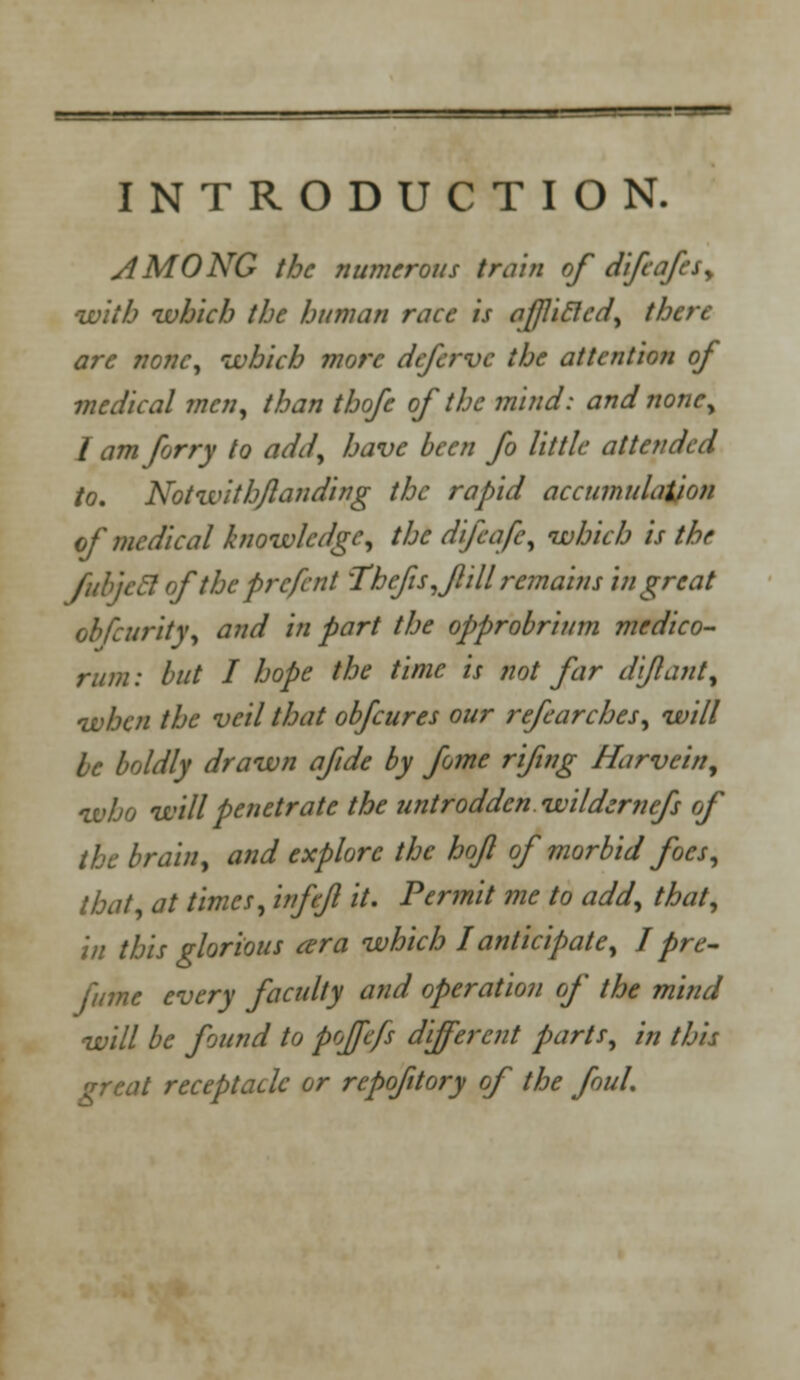 INTRODUCTION. AMONG the numerous train of difcafes, with ivhich the human race is aflicled, there are none, ivhich more defcrvc the attention of medical wen, than thofe of the mind: and none; I amforry to add, have been fo little attended to. Not with/landing the rapid accumulation of medical knowledge, the difcafe, which is the fubjeel oftheprcfent 'The/is, fill remains in great obfeurity, and in part the opprobrium medico- rum : but I hope the time is not far di/laut, when the veil that obfeures our refearches, will be boldly drawn afde by fome rifing Harvein, who will penetrate the untrodden wildernefs of the brain, and explore the hof of morbid foes, that, at times, infefi it. Permit me to add, that, in this glorious ara which I anticipate, I pre- fume every faculty and operation of the mind will be found to pojfcfs different parts, in this great receptacle or rcpofitory of the foul.