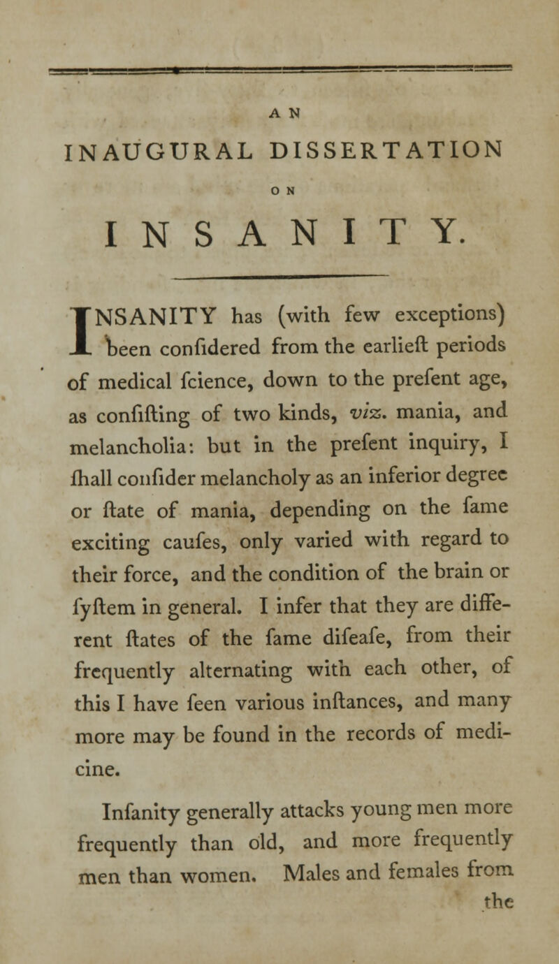 INAUGURAL DISSERTATION O N INSANITY. INSANITY has (with few exceptions) been confidered from the earlieft periods of medical fcience, down to the prefent age, as confifting of two kinds, viz. mania, and melancholia: but in the prefent inquiry, I fhall confider melancholy as an inferior degree or ftate of mania, depending on the fame exciting caufes, only varied with regard to their force, and the condition of the brain or fyftem in general. I infer that they are diffe- rent ftates of the fame difeafe, from their frequently alternating with each other, of this I have feen various inftances, and many more may be found in the records of medi- cine. Infanity generally attacks young men more frequently than old, and more frequently men than women. Males and females from the