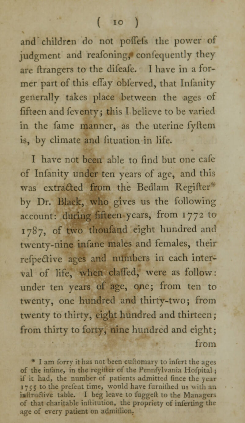 ( 1° ) and children do not poffefs the power of judgment and reafoningf consequently they arc ftrangers to the difcafc. I have in a for- mer part of this eflay obferved, that lnfanitv generally takes place between the ages oi fifteen and feventy; this I believe to be varied in the fame manner, as the uterine fyitem is, by climate and fituation in life. I have not been able to find but one cafe of Infanity under ten years of age, and this was extracted from the Bedlam Regifk r by Dr. Black, who gives us the following account: during fifteen years, from 1772 to 1787, of two thoufand eight hundred and twenty-nine infane males and females, their refpecYivc ages and numbers in each inter- val of life, when claifed, were as follow: under ten years of age, one; from ten to twenty, one hundred and thirty-two; from twenty to thirty, eight hundred and thirteen; from thirty to forty, nine hundred and eight; from * I am forry it has not been cuftomary to infert the ages of the ini'ane, in the regifter of the Pennfylvania Hofpital ; if it had, the number of patients admitted fince the year 1755 to the prefent time, would have furniihed us with an iallrudtive table. I beg leave to fugged to the Manager, of that chaiitable inftitution, the propriety of inferting the age of every patient on admillion.