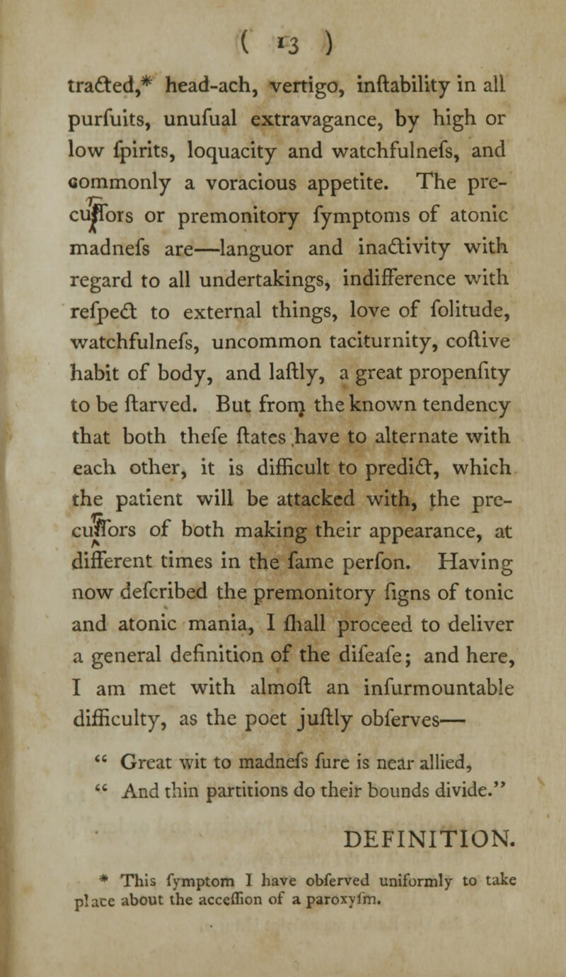 ( '3 ) traded,* head-ach, vertigo, inftability in all purfuits, unufual extravagance, by high or low fpirits, loquacity and watchfulnefs, and commonly a voracious appetite. The pre- cufibrs or premonitory fymptoms of atonic madnefs are—languor and inactivity with regard to all undertakings, indifference with refpecl: to external things, love of folitude, watchfulnefs, uncommon taciturnity, coiiive habit of body, and laftly, a great propenfity to be ftarved. But from, the known tendency that both thefe ftates have to alternate with each other, it is difficult to predict, which the patient will be attacked with, the pre- cuflbrs of both making their appearance, at different times in the fame perfon. Having now defcribed the premonitory figns of tonic and atonic mania, I mall proceed to deliver a general definition of the difeafe; and here, I am met with almoft an infurmountable difficulty, as the poet juftly obferves—  Great wit to madnefs fure is near allied,  And thin partitions do their bounds divide. DEFINITION. * This fymptom I have obferved uniformly to take place about the acceflion of a paroxylm.