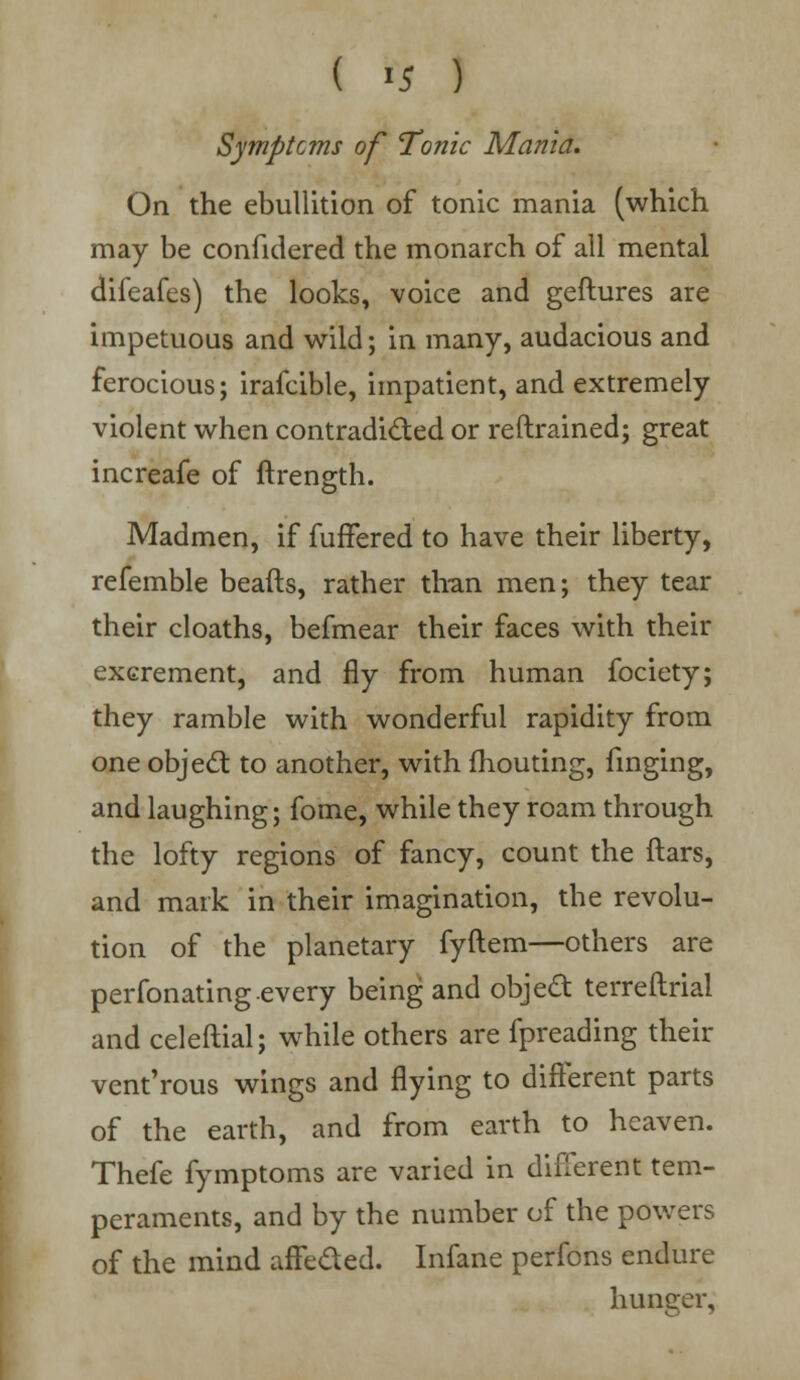 ( >5 ) Symptoms of Tonic Mama. On the ebullition of tonic mania (which may be confidered the monarch of all mental difeafes) the looks, voice and geftures are impetuous and wild; in many, audacious and ferocious; irafcible, impatient, and extremely violent when contradicted or reftrained; great increafe of ftrength. Madmen, if fuffered to have their liberty, refemble beafts, rather than men; they tear their cloaths, befmear their faces with their excrement, and fly from human focicty; they ramble with wonderful rapidity from one object to another, with fhouting, finging, and laughing; fome, while they roam through the lofty regions of fancy, count the ftars, and mark in their imagination, the revolu- tion of the planetary fyftem—others are perfonating every being and object terreftrial and celeftial; while others are fpreading their vent'rous wings and flying to different parts of the earth, and from earth to heaven. Thefe fymptoms are varied in different tem- peraments, and by the number of the powers of the mind affeded. Infane perfons endure hunger.