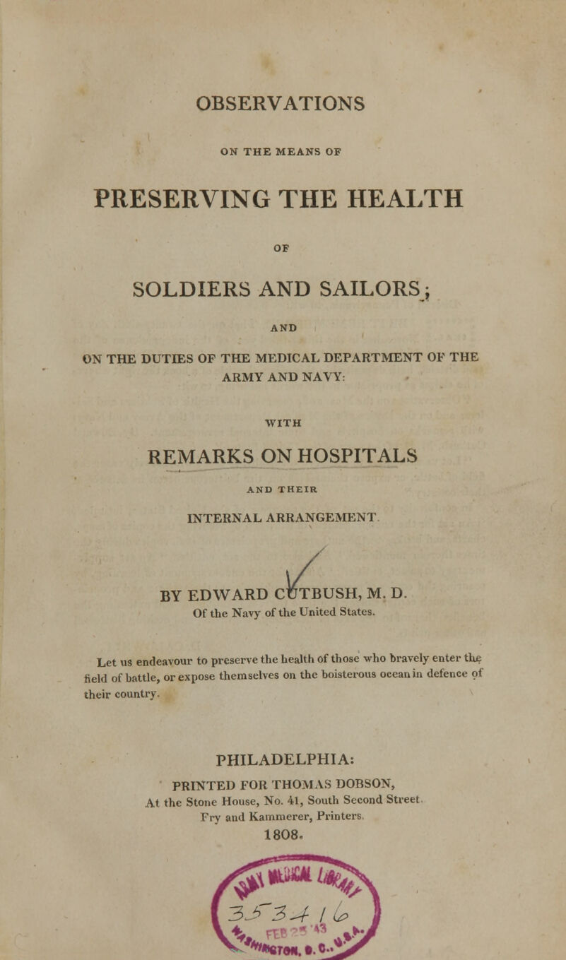 OBSERVATIONS ON THE MEANS OF PRESERVING THE HEALTH OF SOLDIERS AND SAILORS; AND ON THE DUTIES OF THE MEDICAL DEPARTMENT OF THE ARMY AND NAVY: WITH REMARKS ON HOSPITALS AND THEIR INTERNAL ARRANGEMENT JUTB BY EDWARD CUTBUSH, M. D. Of the Navy of the United States. Let us endeavour to preserve the health of those who bravely enter the field of battle, or expose themselves on the boisterous ocean in defence of their country. PHILADELPHIA: PRINTED FOR THOMAS DOBSON, At the Stone House, No. 41, South Second Street Fry and Kammerer, Printers 1808.