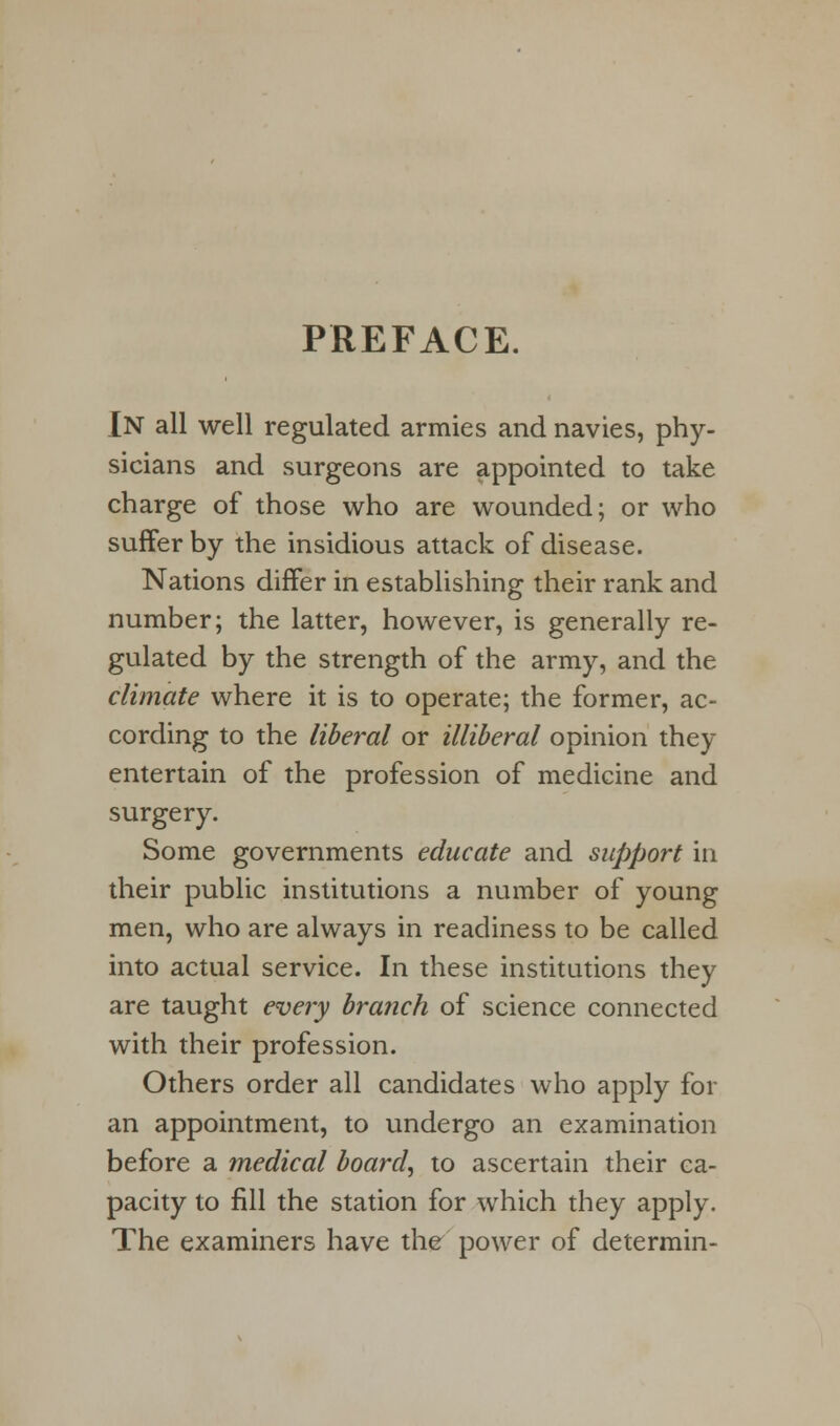 PREFACE. In all well regulated armies and navies, phy- sicians and surgeons are appointed to take charge of those who are wounded; or who suffer by the insidious attack of disease. Nations differ in establishing their rank and number; the latter, however, is generally re- gulated by the strength of the army, and the climate where it is to operate; the former, ac- cording to the liberal or illiberal opinion they entertain of the profession of medicine and surgery. Some governments educate and support in their public institutions a number of young men, who are always in readiness to be called into actual service. In these institutions they are taught every branch of science connected with their profession. Others order all candidates who apply for an appointment, to undergo an examination before a medical board, to ascertain their ca- pacity to fill the station for which they apply. The examiners have the power of determin-