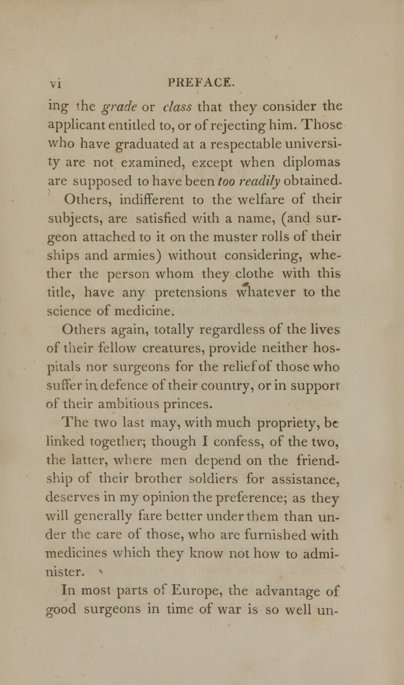 ing the grade or class that they consider the applicant entitled to, or of rejecting him. Those who have graduated at a respectable universi- ty are not examined, except when diplomas are supposed to have been too readily obtained. Others, indifferent to the welfare of their subjects, are satisfied with a name, (and sur- geon attached to it on the muster rolls of their ships and armies) without considering, whe- ther the person whom they clothe with this title, have any pretensions whatever to the science of medicine. Others again, totally regardless of the lives of their fellow creatures, provide neither hos- pitals nor surgeons for the relief of those who suffer in defence of their country, or in support of their ambitious princes. The two last may, with much propriety, be linked together; though I confess, of the two, the latter, where men depend on the friend- ship of their brother soldiers for assistance, deserves in my opinion the preference; as they will generally fare better under them than un- der the care of those, who are furnished with medicines which they know not how to admi- nister. > In most parts of Europe, the advantage of good surgeons in time of war is so well un-