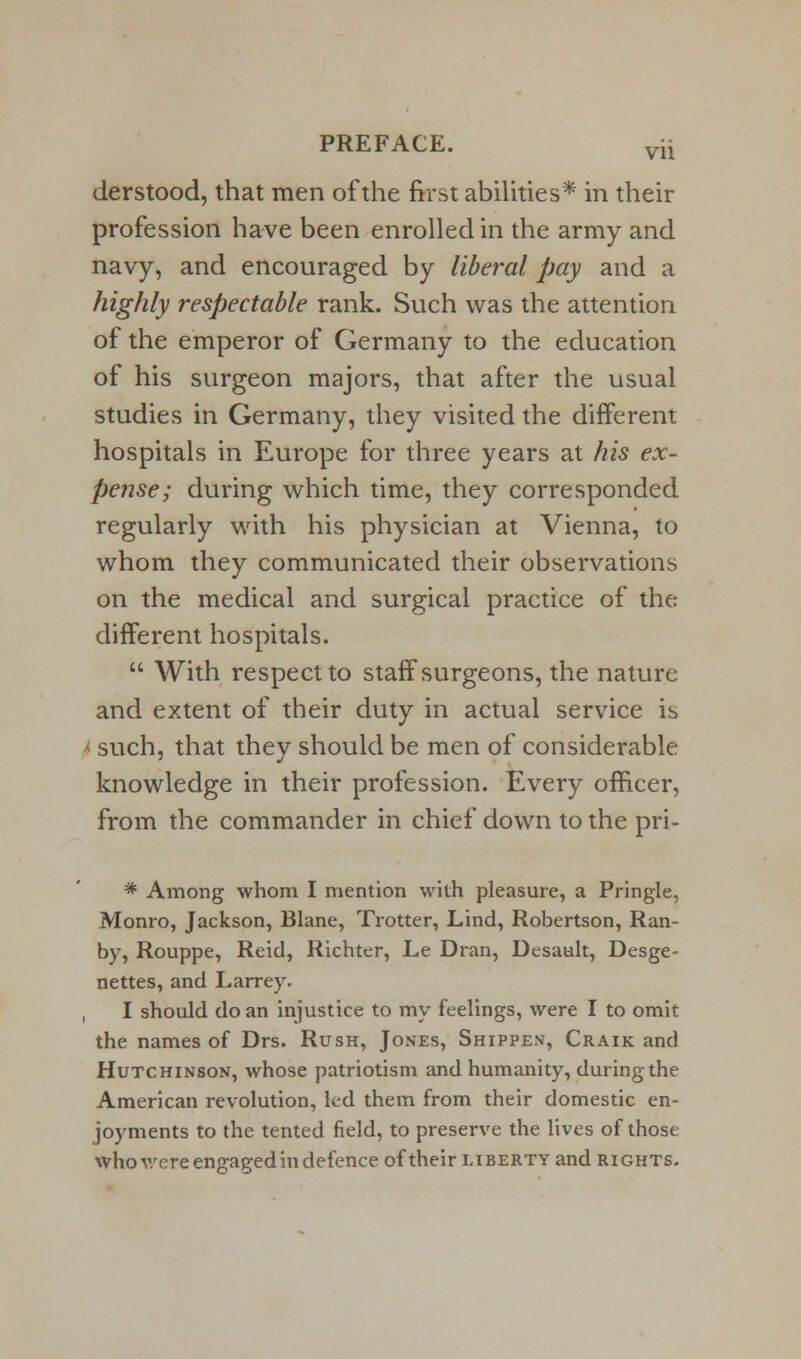 derstood, that men of the first abilities* in their profession have been enrolled in the army and navy, and encouraged by liberal pay and a highly respectable rank. Such was the attention of the emperor of Germany to the education of his surgeon majors, that after the usual studies in Germany, they visited the different hospitals in Europe for three years at his ex- pense; during which time, they corresponded regularly with his physician at Vienna, to whom they communicated their observations on the medical and surgical practice of the different hospitals.  With respect to staff surgeons, the nature and extent of their duty in actual service is I such, that they should be men of considerable knowledge in their profession. Every officer, from the commander in chief down to the pri- * Among whom I mention with pleasure, a Pringle, Monro, Jackson, Blane, Trotter, Lind, Robertson, Ran- by, Rouppe, Reid, Richter, Le Dran, Desaalt, Desge- nettes, and Larrey. , I should do an injustice to my feelings, were I to omit the names of Drs. Rush, Jones, Shippen, Craik and Hutchinson, whose patriotism and humanity, during the American revolution, led them from their domestic en- joyments to the tented field, to preserve the lives of those who were engaged in defence of their liberty and rights.