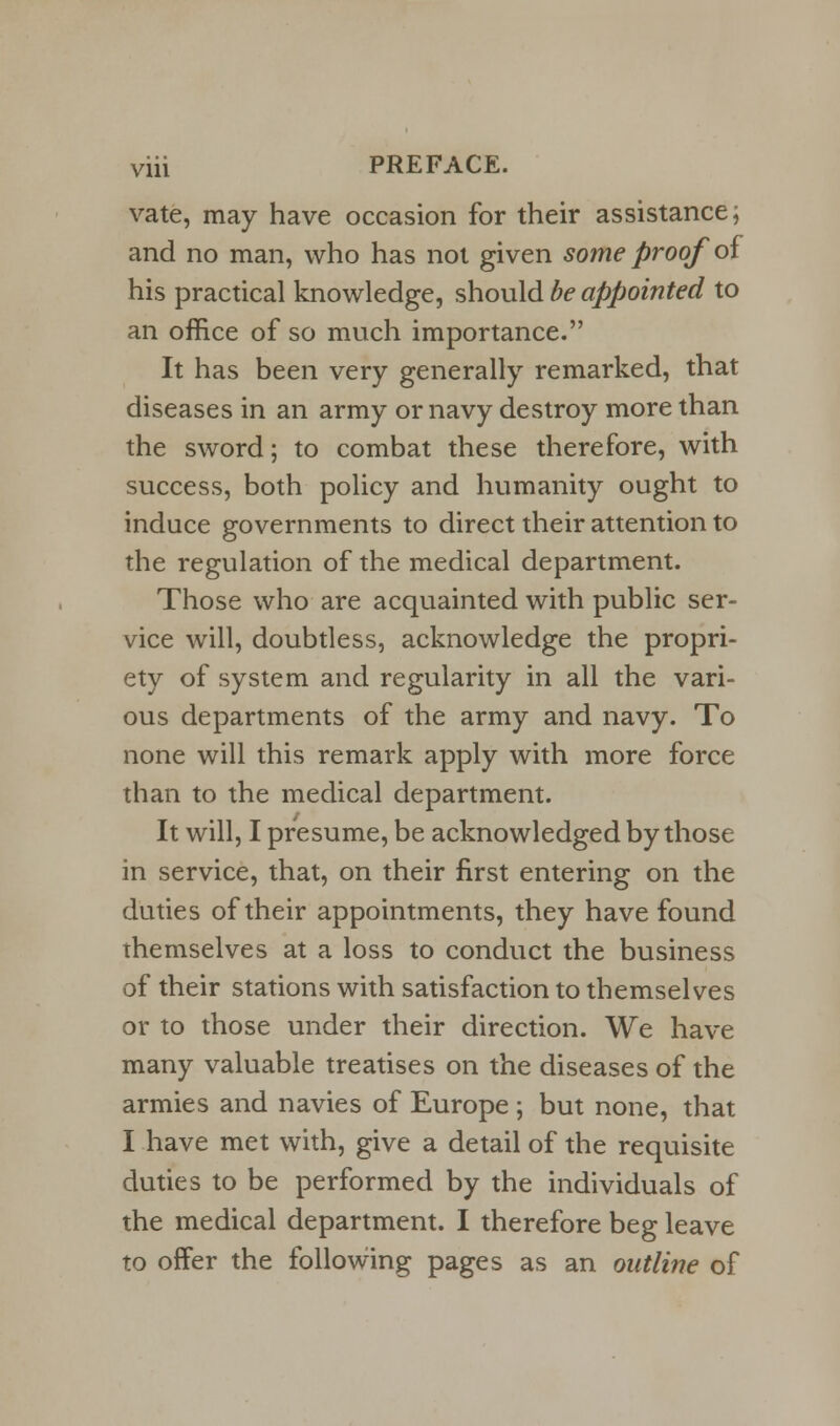 vate, may have occasion for their assistance; and no man, who has not given some proof of his practical knowledge, should be appointed to an office of so much importance. It has been very generally remarked, that diseases in an army or navy destroy more than the sword; to combat these therefore, with success, both policy and humanity ought to induce governments to direct their attention to the regulation of the medical department. Those who are acquainted with public ser- vice will, doubtless, acknowledge the propri- ety of system and regularity in all the vari- ous departments of the army and navy. To none will this remark apply with more force than to the medical department. It will, I presume, be acknowledged by those in service, that, on their first entering on the duties of their appointments, they have found themselves at a loss to conduct the business of their stations with satisfaction to themselves or to those under their direction. We have many valuable treatises on the diseases of the armies and navies of Europe; but none, that I have met with, give a detail of the requisite duties to be performed by the individuals of the medical department. I therefore beg leave to offer the following pages as an outline of