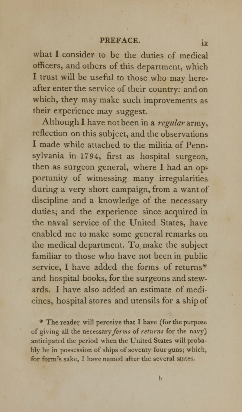 what I consider to be the duties of medical officers, and others of this department, which I trust will be useful to those who may here- after enter the service of their country: and on which, they may make such improvements as their experience may suggest. Although I have not been in a regular army, reflection on this subject, and the observations I made while attached to the militia of Penn- sylvania in 1794, first as hospital surgeon, then as surgeon general, where I had an op- portunity of witnessing many irregularities during a very short campaign, from a want of discipline and a knowledge of the necessary duties; and the experience since acquired in the naval service of the United States, have enabled me to make some general remarks on the medical department. To make the subject familiar to those who have not been in public service, I have added the forms of returns* and hospital books, for the surgeons and stew- ards. I have also added an estimate of medi- cines, hospital stores and utensils for a ship of * The reader will perceive that I have (for the purpose of giving all the necessary forms of returns for the navy) anticipated the period when the United States will proba- bly be in possession of ships of seventy four guns; which, for form's sake, I have named after the several states.