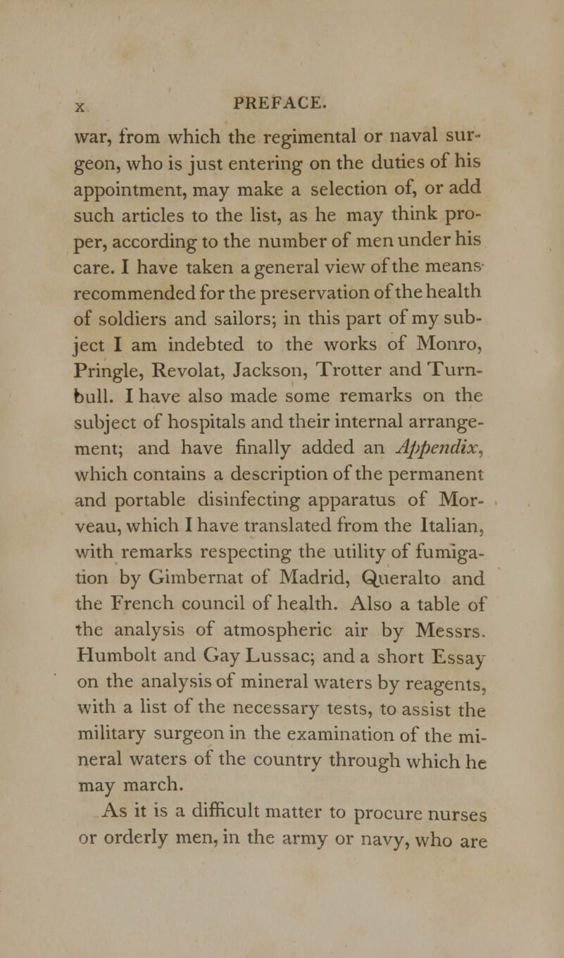 war, from which the regimental or naval sur- geon, who is just entering on the duties of his appointment, may make a selection of, or add such articles to the list, as he may think pro- per, according to the number of men under his care. I have taken a general view of the means recommended for the preservation of the health of soldiers and sailors; in this part of my sub- ject I am indebted to the works of Monro, Pringle, Revolat, Jackson, Trotter and Turn- bull. I have also made some remarks on the subject of hospitals and their internal arrange- ment; and have finally added an Appendix, which contains a description of the permanent and portable disinfecting apparatus of Mor- veau, which I have translated from the Italian, with remarks respecting the utility of fumiga- tion by Gimbernat of Madrid, Queralto and the French council of health. Also a table of the analysis of atmospheric air by Messrs. Humbolt and Gay Lussac; and a short Essay on the analysis of mineral waters by reagents, with a list of the necessary tests, to assist the military surgeon in the examination of the mi- neral waters of the country through which he may march. As it is a difficult matter to procure nurses or orderly men, in the army or navy, who are