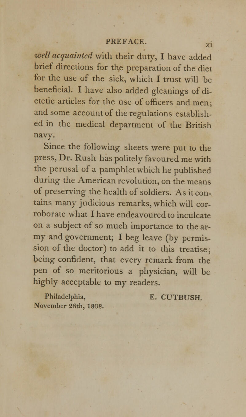 well acquainted with their duty, I have added brief directions for the preparation of the diet for the use of the sick, which I trust will be beneficial. I have also added gleanings of di- etetic articles for the use of officers and men; and some account of the regulations establish- ed in the medical department of the British navy. Since the following sheets were put to the press, Dr. Rush has politely favoured me with the perusal of a pamphlet which he published during the American revolution, on the means of preserving the health of soldiers. As it con- tains many judicious remarks, which will cor- roborate what I have endeavoured to inculcate on a subject of so much importance to the ar- my and government; I beg leave (by permis- sion of the doctor) to add it to this treatise j being confident, that every remark from the pen of so meritorious a physician, will be highly acceptable to my readers. Philadelphia, E. CUTBUSH. November 26th, 1808.