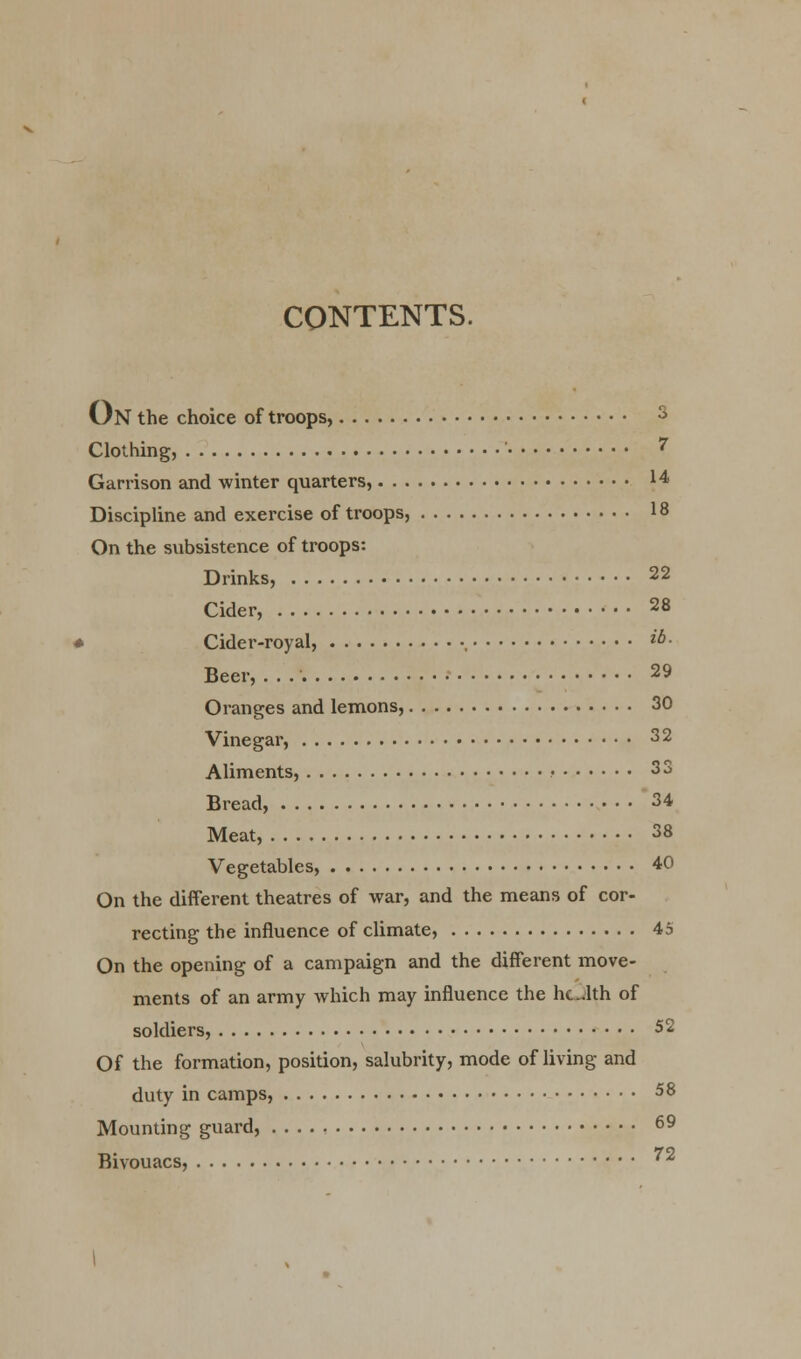 CONTENTS. On the choice of troops, 3 Clothing, ' 7 Garrison and winter quarters, 14 Discipline and exercise of troops, 18 On the subsistence of troops: Drinks, 22 Cider, 28 i Cider-royal, , ^- Beer, . . 29 Oranges and lemons, 30 Vinegar, 32 Aliments, • 33 Bread, 34 Meat, 38 Vegetables, 40 On the different theatres of war, and the means of cor- recting the influence of climate, 45 On the opening of a campaign and the different move- ments of an army which may influence the hclth of soldiers, 52 Of the formation, position, salubrity, mode of living and duty in camps, 58 Mounting guard, 69 Bivouacs, 72