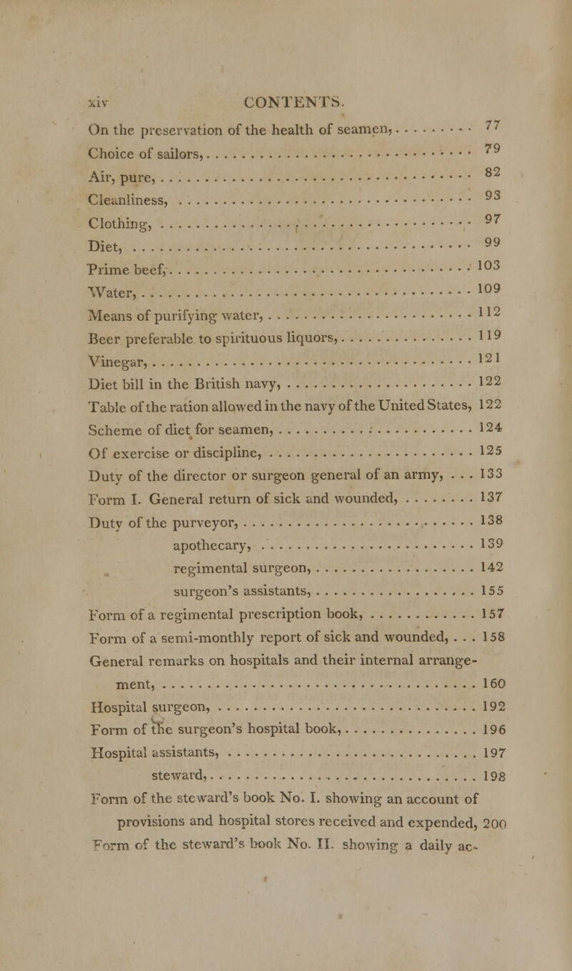 On the preservation of the health of seamen, 7' Choice of sailors, 79 Air, pure, 82 Cleanliness, 93 Clothing, 97 Diet,  Prime beef, 103 Water, 109 Means of purifying water, 112 Beer preferable to spirituous liquors, 119 Vinegar, 121 Diet bill in the British navy, 122 Table ofthe ration allowed in the navy of the United States, 122 Scheme of diet for seamen, 124 Of exercise or discipline, 125 Duty of the director or surgeon general of an army, ... 133 Form I. General return of sick and wounded, 137 Duty of the purveyor, 138 apothecary, 139 regimental surgeon, 142 surgeon's assistants, 155 Form of a regimental prescription book, 157 Form of a semi-monthly report of sick and wounded, ... 158 General remarks on hospitals and their internal arrange- ment, 160 Hospital surgeon, 192 Form of the surgeon's hospital book, 196 Hospital assistants, 197 steward, 198 Form of the steward's book No. I. showing an account of provisions and hospital stores received and expended, 200 ^orm of the steward's book No. II. showing a daily ac