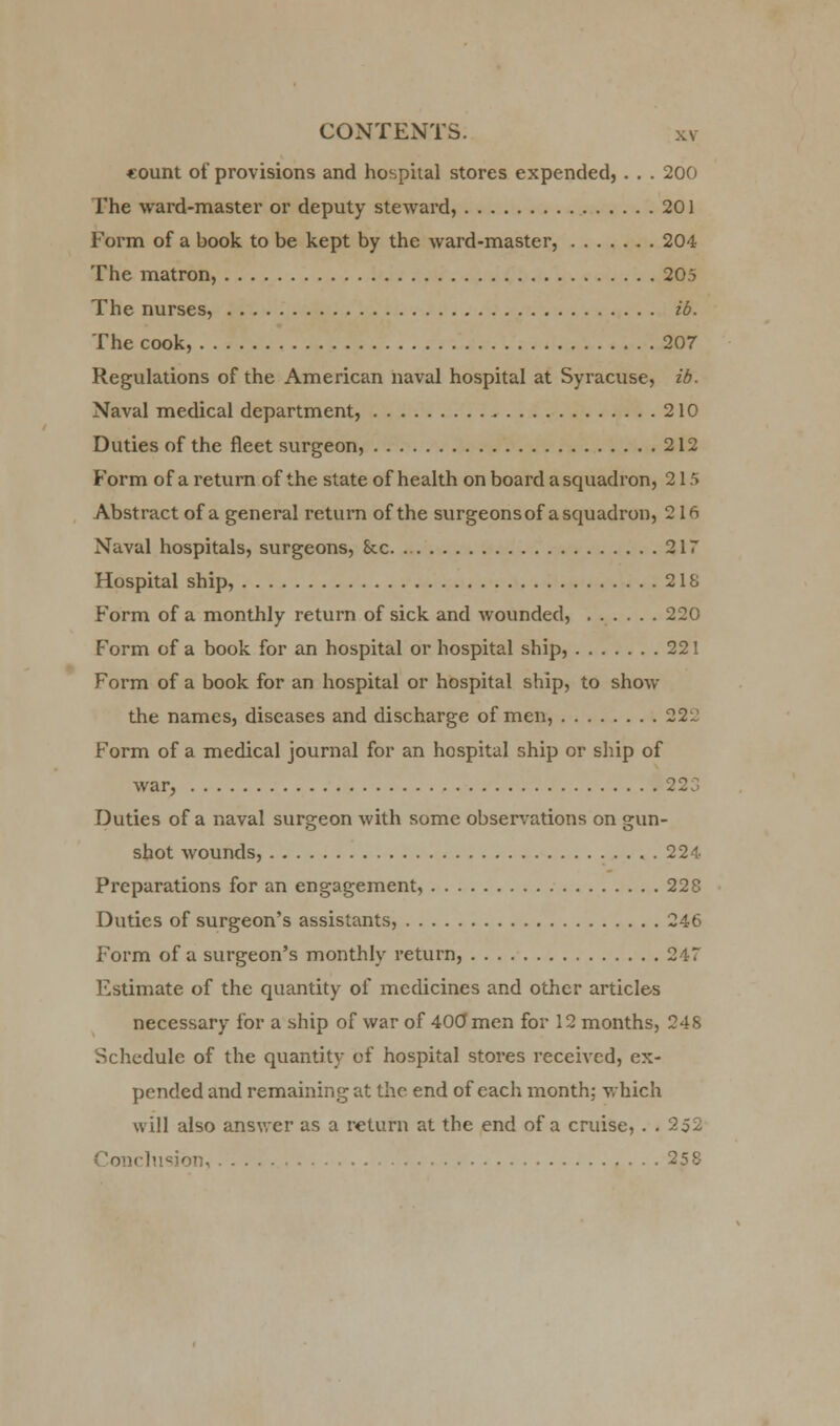 «ount of provisions and hospital stores expended, . . . 200 The ward-master or deputy steward, 201 Form of a book to be kept by the ward-master, 204 The matron, 205 The nurses, id. The cook, 207 Regulations of the American naval hospital at Syracuse, ib. Naval medical department, 210 Duties of the fleet surgeon, 212 Form of a return of the state of health on board a squadron, 215 Abstract of a general return of the surgeons of a squadron, 2 1ft Naval hospitals, surgeons, &c. 217 Hospital ship, 2IS Form of a monthly return of sick and wounded, 220 Form of a book for an hospital or hospital ship, 221 Form of a book for an hospital or hospital ship, to show the names, diseases and discharge of men, 222 Form of a medical journal for an hospital ship or ship of war, 223 Duties of a naval surgeon with some observations on gun- shot wounds, . 224 Preparations for an engagement, 228 Duties of surgeon's assistants, 246 Form of a surgeon's monthly return, 247 Estimate of the quantity of medicines and other articles necessary for a ship of war of 400 men for 12 months, 248 Schedule of the quantity of hospital stores received, ex- pended and remaining at the end of each month; which will also answer as a return at the end of a cruise, . . 252 on,