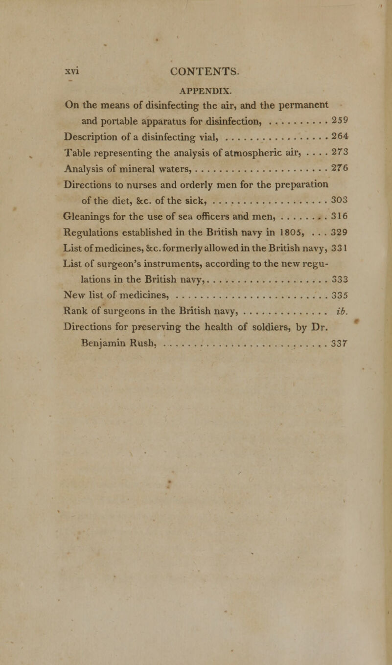 APPENDIX. On the means of disinfecting the air, and the permanent and portable apparatus for disinfection, 259 Description of a disinfecting vial, 264 Table representing the analysis of atmospheric air, .... 273 Analysis of mineral waters, 276 Directions to nurses and orderly men for the preparation of the diet, &c. of the sick, 303 Gleanings for the use of sea officers and men, 316 Regulations established in the British navy in 1805, . . . 329 List of medicines, &c. formerly allowed in the British navy, 331 List of surgeon's instruments, according to the new regu- lations in the British navy, 333 New list of medicines, 335 Rank of surgeons in the British navy, ib. Directions for preserving the health of soldiers, by Dr. Benjamin Rush, 337