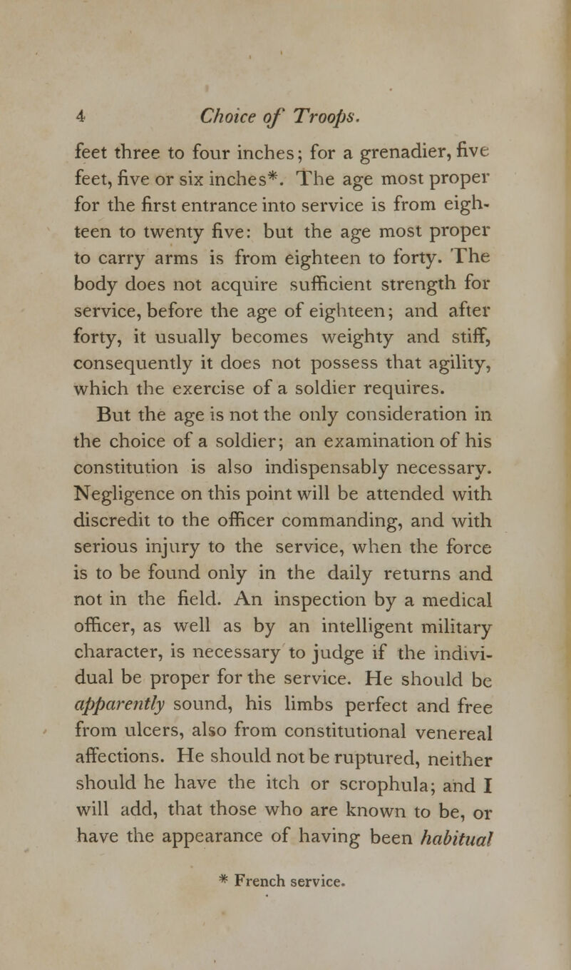 feet three to four inches; for a grenadier, five feet, five or six inches*. The age most proper for the first entrance into service is from eigh- teen to twenty five: but the age most proper to carry arms is from eighteen to forty. The body does not acquire sufficient strength for service, before the age of eighteen; and after forty, it usually becomes weighty and stiff, consequently it does not possess that agility, which the exercise of a soldier requires. But the age is not the only consideration in the choice of a soldier; an examination of his constitution is also indispensably necessary. Negligence on this point will be attended with discredit to the officer commanding, and with serious injury to the service, when the force is to be found only in the daily returns and not in the field. An inspection by a medical officer, as well as by an intelligent military character, is necessary to judge if the indivi- dual be proper for the service. He should be apparently sound, his limbs perfect and free from ulcers, also from constitutional venereal affections. He should not be ruptured, neither should he have the itch or scrophula; and I will add, that those who are known to be, or have the appearance of having been habitual * French service.