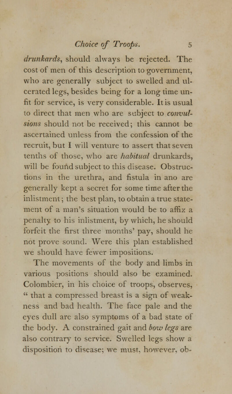 drunkards, should always be rejected. The cost of men of this description to government, who are generally subject to swelled and ul- cerated legs, besides being for a long time un- fit for service, is very considerable. It is usual to direct that men who are subject to convul- sions should not be received; this cannot be ascertained unless from the confession of the recruit, but I will venture to assert that seven tenths of those, who are habitual drunkards, will be found subject to this disease. Obstruc- tions in the urethra, and fistula in ano are generally kept a secret for some time after the inlistment; the best plan, to obtain a true state- ment of a man's situation would be to affix a penalty to his inlistment, by which, he should forfeit the first three months' pay, should he not prove sound. Were this plan established we should have fewer impositions. The movements of the body and limbs in various positions should also be examined. Colombier, in his choice of troops, observes,  that a compressed breast is a sign of weak- ness and bad health. The face pale and the eyes dull are also symptoms of a bad state of the body. A constrained gait and bow legs are also contrary to service. Swelled legs show a disposition to disease; we must, however, ob-
