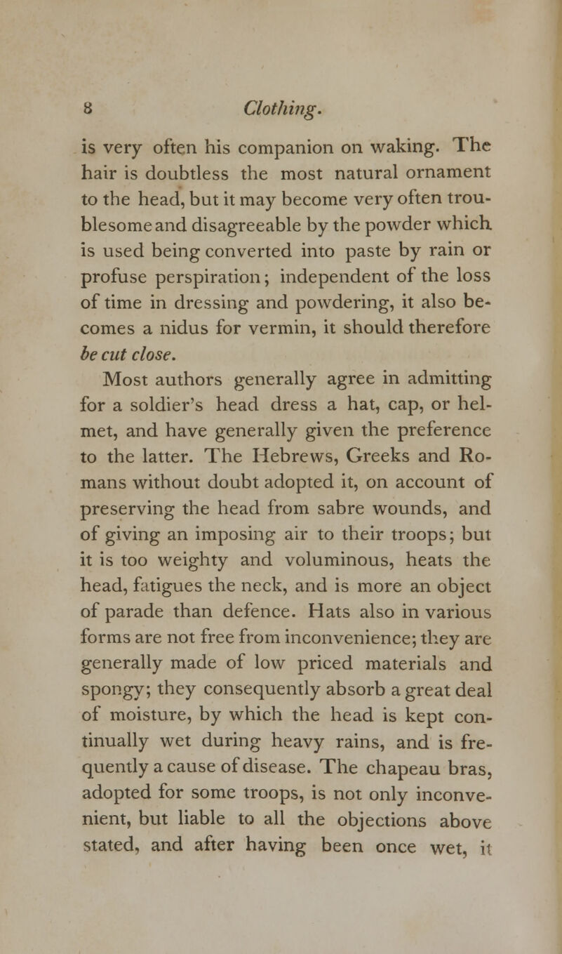 is very often his companion on waking. The hair is doubtless the most natural ornament to the head, but it may become very often trou- blesome and disagreeable by the powder which is used being converted into paste by rain or profuse perspiration; independent of the loss of time in dressing and powdering, it also be- comes a nidus for vermin, it should therefore be cut close. Most authors generally agree in admitting for a soldier's head dress a hat, cap, or hel- met, and have generally given the preference to the latter. The Hebrews, Greeks and Ro- mans without doubt adopted it, on account of preserving the head from sabre wounds, and of giving an imposing air to their troops; but it is too weighty and voluminous, heats the head, fatigues the neck, and is more an object of parade than defence. Hats also in various forms are not free from inconvenience; they are generally made of low priced materials and spongy; they consequently absorb a great deal of moisture, by which the head is kept con- tinually wet during heavy rains, and is fre- quently a cause of disease. The chapeau bras, adopted for some troops, is not only inconve- nient, but liable to all the objections above stated, and after having been once wet, it