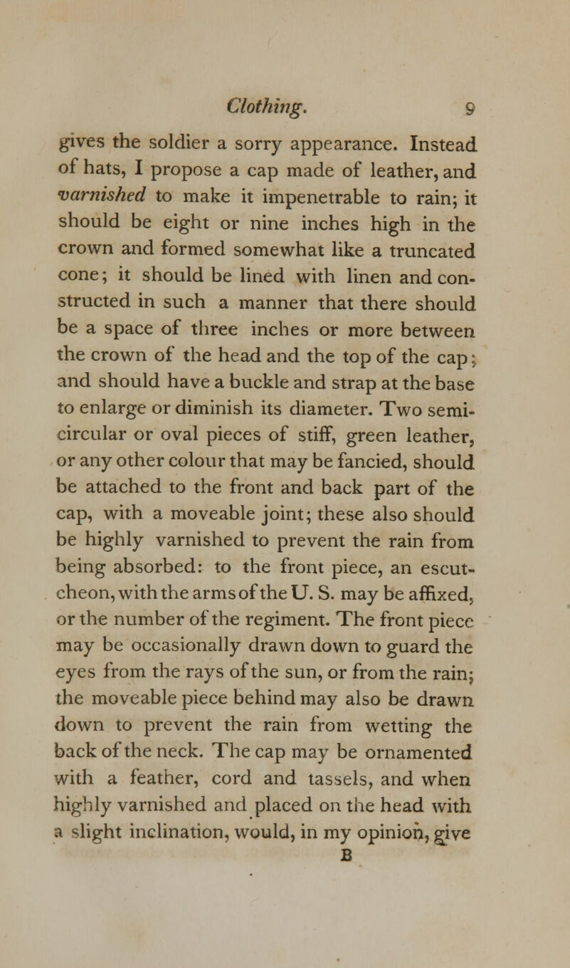 gives the soldier a sorry appearance. Instead of hats, I propose a cap made of leather, and varnished to make it impenetrable to rain; it should be eight or nine inches high in the crown and formed somewhat like a truncated cone; it should be lined with linen and con- structed in such a manner that there should be a space of three inches or more between the crown of the head and the top of the cap: and should have a buckle and strap at the base to enlarge or diminish its diameter. Two semi- circular or oval pieces of stiff, green leather, or any other colour that may be fancied, should be attached to the front and back part of the cap, with a moveable joint; these also should be highly varnished to prevent the rain from being absorbed: to the front piece, an escut- cheon, with the arms of the U. S. may be affixed, or the number of the regiment. The front piece may be occasionally drawn down to guard the eyes from the rays of the sun, or from the rain; the moveable piece behind may also be drawn down to prevent the rain from wetting the back of the neck. The cap may be ornamented with a feather, cord and tassels, and when highly varnished and placed on the head with a slight inclination, would, in my opinion, give B