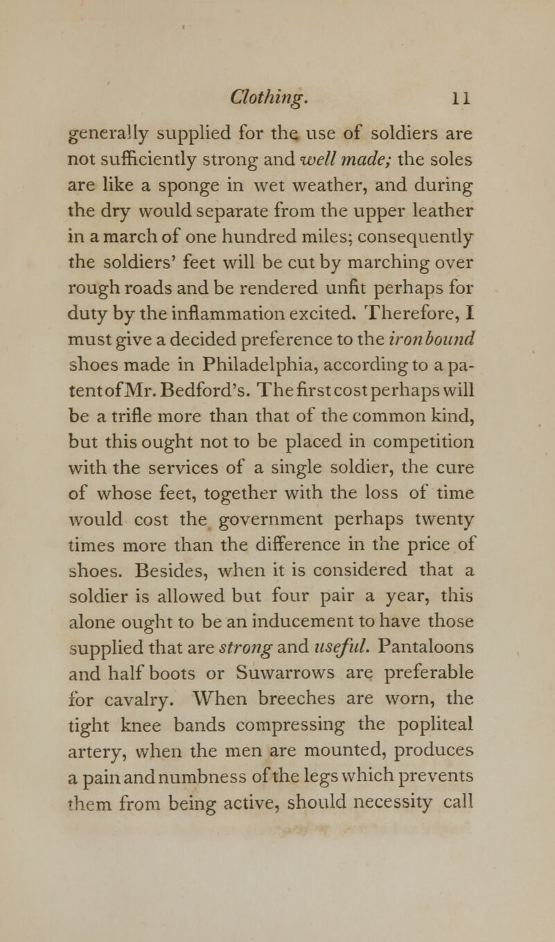 generally supplied for the use of soldiers are not sufficiently strong and well made; the soles are like a sponge in wet weather, and during the dry would separate from the upper leather in a march of one hundred miles; consequently the soldiers' feet will be cut by marching over rough roads and be rendered unfit perhaps for duty by the inflammation excited. Therefore, I must give a decided preference to the iron bound shoes made in Philadelphia, according to a pa- tent of Mr. Bedford's. The first cost perhaps will be a trifle more than that of the common kind, but this ought not to be placed in competition with the services of a single soldier, the cure of whose feet, together with the loss of time would cost the government perhaps twenty times more than the difference in the price of shoes. Besides, when it is considered that a soldier is allowed but four pair a year, this alone ought to be an inducement to have those supplied that are strong and useful. Pantaloons and half boots or Suwarrows are preferable for cavalry. When breeches are worn, the tight knee bands compressing the popliteal artery, when the men are mounted, produces a pain and numbness of the legs which prevents them from being active, should necessity call