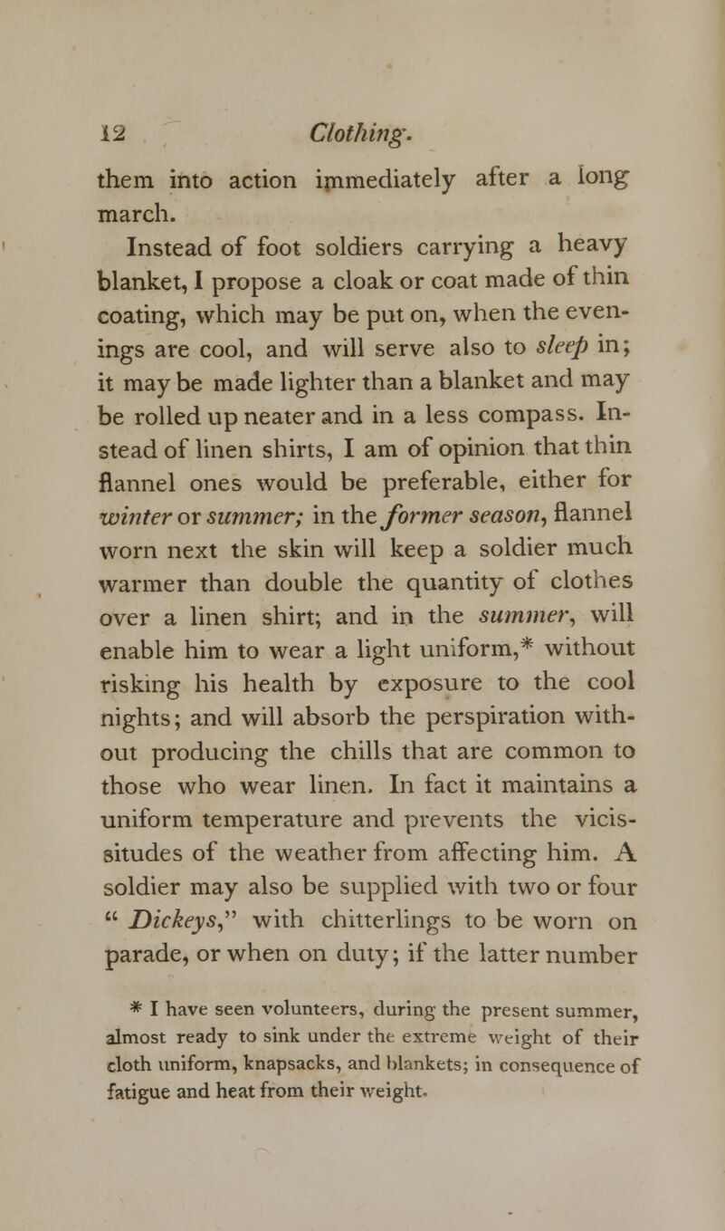 them into action immediately after a long march. Instead of foot soldiers carrying a heavy blanket, I propose a cloak or coat made of thin coating, which may be put on, when the even- ings are cool, and will serve also to sleep in; it may be made lighter than a blanket and may be rolled up neater and in a less compass. In- stead of linen shirts, I am of opinion that thin flannel ones would be preferable, either for winter or summer; in the former season, flannel worn next the skin will keep a soldier much warmer than double the quantity of clothes over a linen shirt; and in the summer, will enable him to wear a light uniform,* without risking his health by exposure to the cool nights; and will absorb the perspiration with- out producing the chills that are common to those who wear linen. In fact it maintains a uniform temperature and prevents the vicis- situdes of the weather from affecting him. A soldier may also be supplied with two or four  Dickeys,'1'' with chitterlings to be worn on parade, or when on duty; if the latter number * I have seen volunteers, during the present summer, almost ready to sink under the extreme weight of their cloth uniform, knapsacks, and blankets; in consequence of fatigue and heat from their weight.