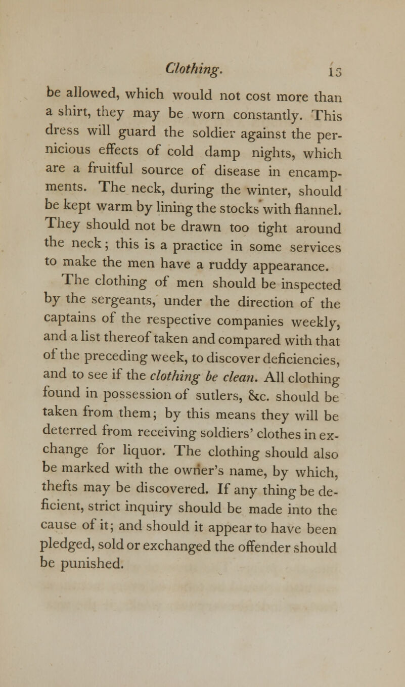 be allowed, which would not cost more than a shirt, they may be worn constantly. This dress will guard the soldier against the per- nicious effects of cold damp nights, which are a fruitful source of disease in encamp- ments. The neck, during the winter, should be kept warm by lining the stocks'with flannel. They should not be drawn too tight around the neck; this is a practice in some services to make the men have a ruddy appearance. The clothing of men should be inspected by the sergeants, under the direction of the captains of the respective companies weekly, and a list thereof taken and compared with that of the preceding week, to discover deficiencies, and to see if the clothing be clean. All clothing found in possession of sutlers, &c. should be taken from them; by this means they will be deterred from receiving soldiers' clothes in ex- change for liquor. The clothing should also be marked with the owner's name, by which, thefts may be discovered. If any thing be de- ficient, strict inquiry should be made into the cause of it; and should it appear to have been pledged, sold or exchanged the offender should be punished.