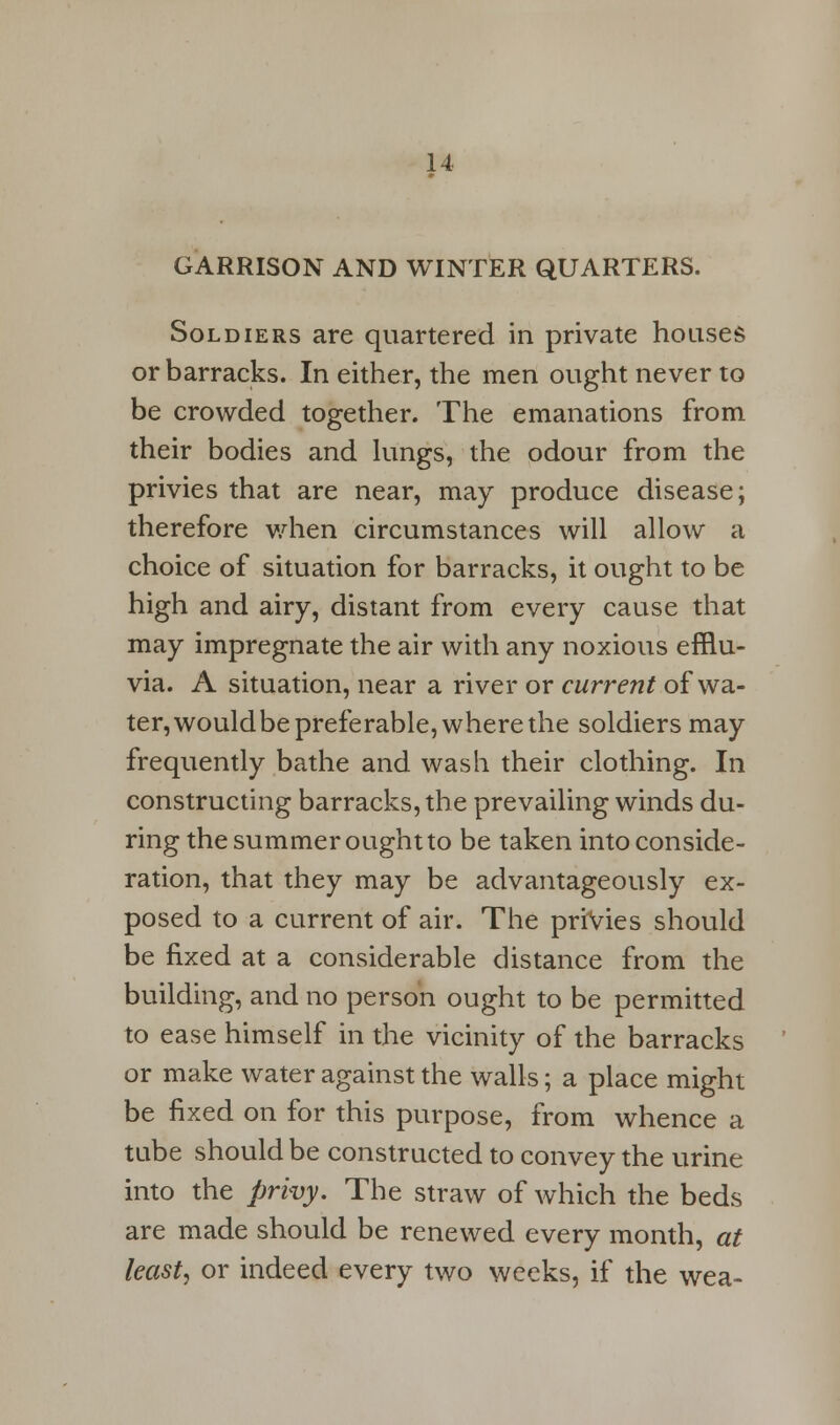 GARRISON AND WINTER QUARTERS. Soldiers are quartered in private houses or barracks. In either, the men ought never to be crowded together. The emanations from their bodies and lungs, the odour from the privies that are near, may produce disease; therefore when circumstances will allow a choice of situation for barracks, it ought to be high and airy, distant from every cause that may impregnate the air with any noxious efflu- via. A situation, near a river or current of wa- ter, would be preferable, where the soldiers may frequently bathe and wash their clothing. In constructing barracks, the prevailing winds du- ring the summer ought to be taken into conside- ration, that they may be advantageously ex- posed to a current of air. The privies should be fixed at a considerable distance from the building, and no person ought to be permitted to ease himself in the vicinity of the barracks or make water against the walls; a place might be fixed on for this purpose, from whence a tube should be constructed to convey the urine into the privy. The straw of which the beds are made should be renewed every month, at least, or indeed every two weeks, if the wea-