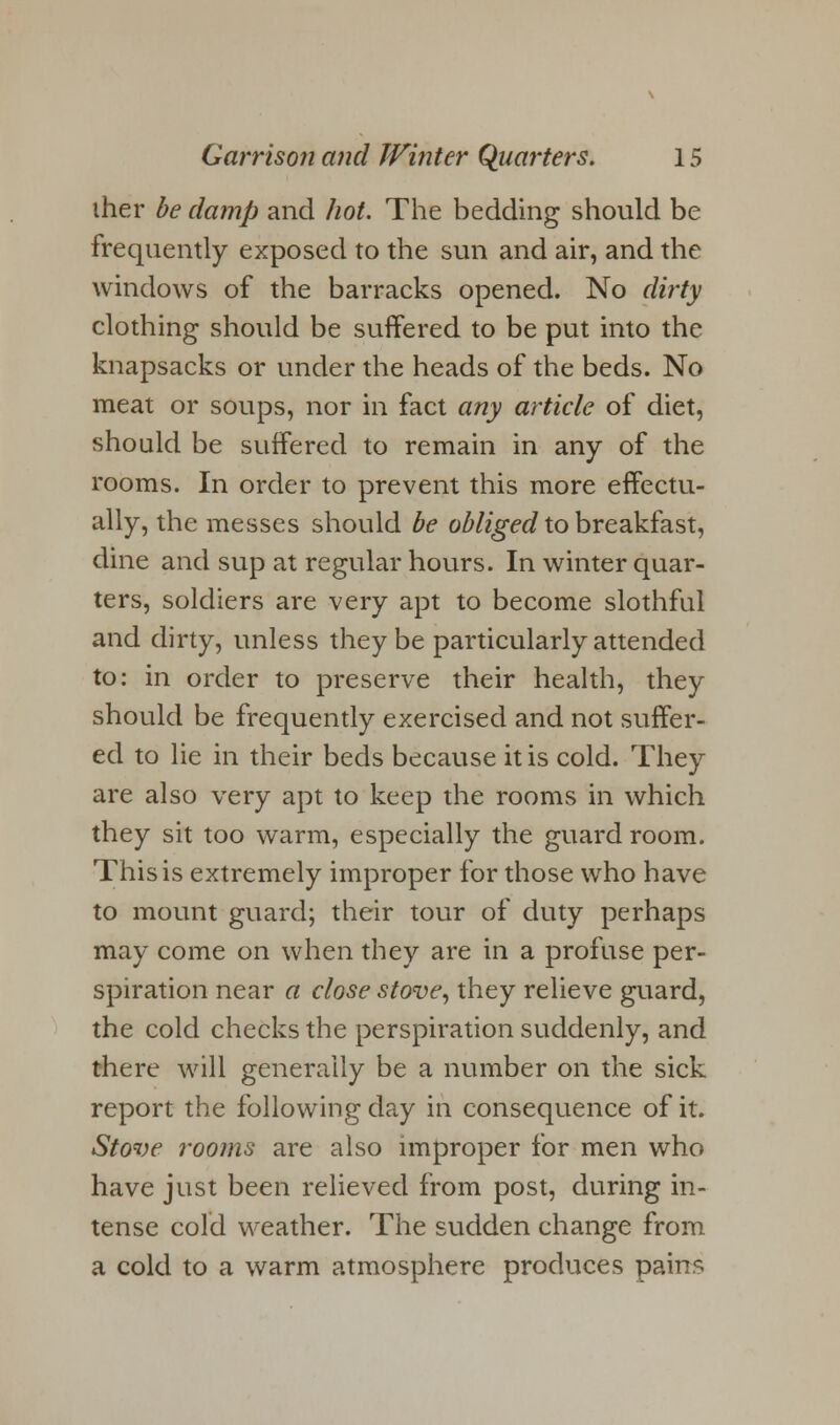 iher be damp and hot. The bedding should be frequently exposed to the sun and air, and the windows of the barracks opened. No dirty clothing should be suffered to be put into the knapsacks or under the heads of the beds. No meat or soups, nor in fact any article of diet, should be suffered to remain in any of the rooms. In order to prevent this more effectu- ally, the messes should be obliged to breakfast, dine and sup at regular hours. In winter quar- ters, soldiers are very apt to become slothful and dirty, unless they be particularly attended to: in order to preserve their health, they should be frequently exercised and not suffer- ed to lie in their beds because it is cold. They are also very apt to keep the rooms in which they sit too warm, especially the guard room. This is extremely improper for those who have to mount guard; their tour of duty perhaps may come on when they are in a profuse per- spiration near a close stove, they relieve guard, the cold checks the perspiration suddenly, and there will generally be a number on the sick report the following day in consequence of it. Stove rooms are also improper for men who have just been relieved from post, during in- tense cold weather. The sudden change from a cold to a warm atmosphere produces pains