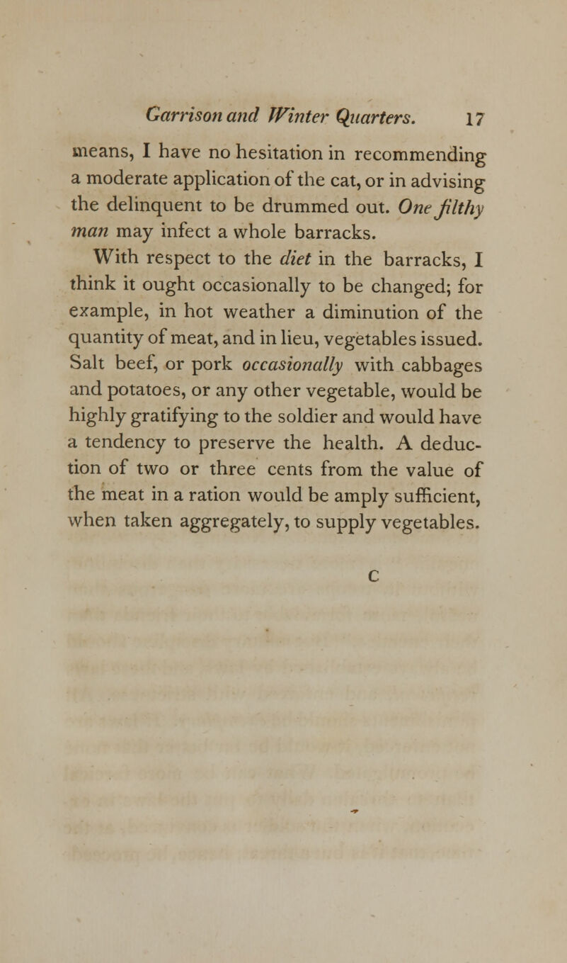 means, I have no hesitation in recommending a moderate application of the cat, or in advising the delinquent to be drummed out. One jilthy man may infect a whole barracks. With respect to the diet in the barracks, I think it ought occasionally to be changed; for example, in hot weather a diminution of the quantity of meat, and in lieu, vegetables issued. Salt beef, or pork occasionally with cabbages and potatoes, or any other vegetable, would be highly gratifying to the soldier and would have a tendency to preserve the health. A deduc- tion of two or three cents from the value of the meat in a ration would be amply sufficient, when taken aggregately, to supply vegetables.