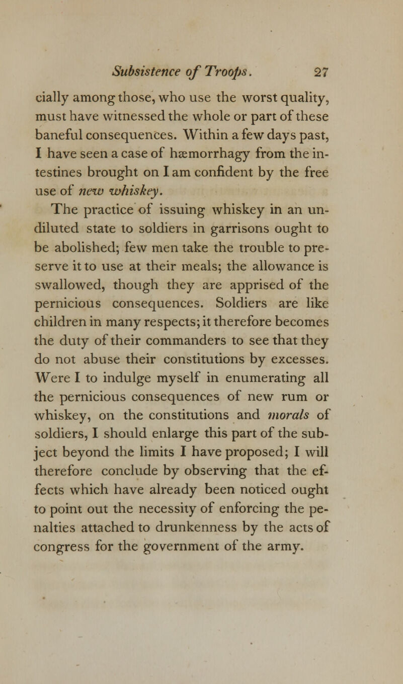 cially among those, who use the worst quality, must have witnessed the whole or part of these baneful consequences. Within a few days past, I have seen a case of hsemorrhagy from the in- testines brought on I am confident by the free use of new whiskey. The practice of issuing whiskey in an un- diluted state to soldiers in garrisons ought to be abolished; few men take the trouble to pre- serve it to use at their meals; the allowance is swallowed, though they are apprised of the pernicious consequences. Soldiers are like children in many respects; it therefore becomes the duty of their commanders to see that they do not abuse their constitutions by excesses. Were I to indulge myself in enumerating all the pernicious consequences of new rum or whiskey, on the constitutions and morals of soldiers, I should enlarge this part of the sub- ject beyond the limits I have proposed; I will therefore conclude by observing that the ef- fects which have already been noticed ought to point out the necessity of enforcing the pe- nalties attached to drunkenness by the acts of congress for the government of the army.