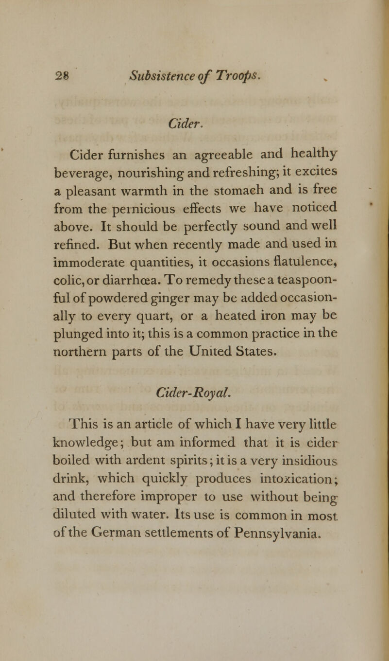 Cider. Cider furnishes an agreeable and healthy beverage, nourishing and refreshing; it excites a pleasant warmth in the stomach and is free from the pernicious effects we have noticed above. It should be perfectly sound and well refined. But when recently made and used in immoderate quantities, it occasions flatulence, colic, or diarrhoea. To remedy these a teaspoon- ful of powdered ginger may be added occasion- ally to every quart, or a heated iron may be plunged into it; this is a common practice in the northern parts of the United States. Cider-Royal. This is an article of which I have very little knowledge; but am informed that it is cider boiled with ardent spirits; it is a very insidious drink, which quickly produces intoxication; and therefore improper to use without being diluted with water. Its use is common in most of the German settlements of Pennsylvania.