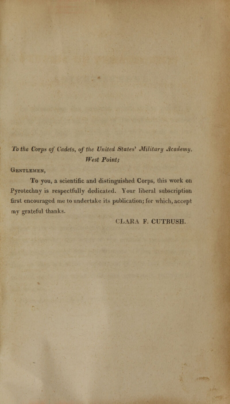 To the Corps of Cadets, of the United States* Military Academy, West Point; Gentlemen, To you, a scientific and distinguished Corps, this work on Pyrotechny is respectfully dedicated. Your liberal subscription first encouraged me to undertake its publication; for which, accept my grateful thanks. CLARA F. CUTBUSH.