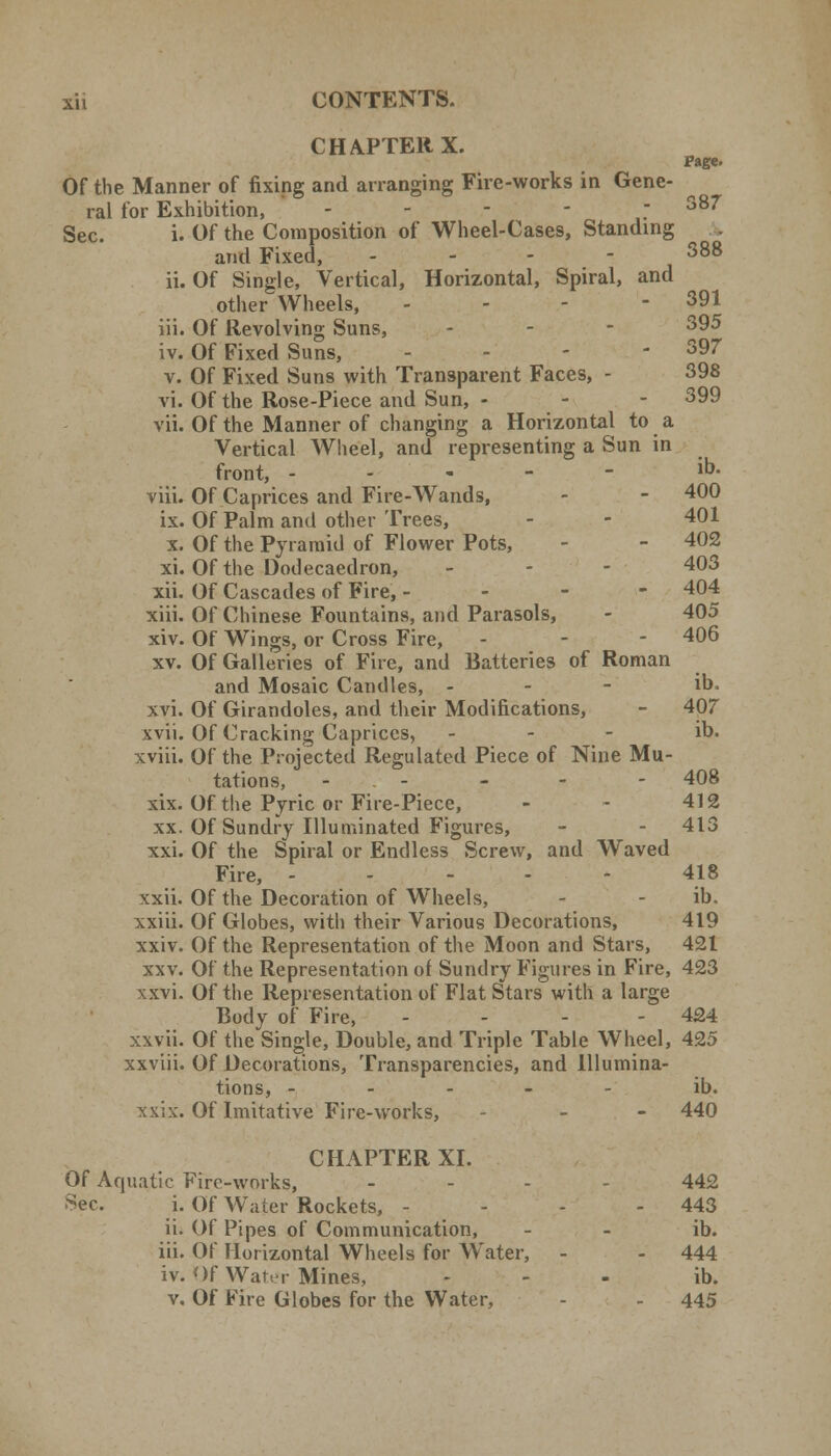 CHAPTER X. Page. Of the Manner of fixing and arranging Fire-works in Gene- ral for Exhibition, - - - - - 387 Sec. i. Of the Composition of Wheel-Cases, Standing ^ . and Fixed, ... - 388 ii. Of Single, Vertical, Horizontal, Spiral, and other Wheels, - 391 iii. Of Revolving Suns, -;--:- 395 iv. Of Fixed Suns, - - - 397 v. Of Fixed Suns with Transparent Faces, - 398 vi. Of the Rose-Piece and Sun, - 399 vii. Of the Manner of changing a Horizontal to a Vertical Wheel, and representing a Sun in front, ----- i». viii. Of Caprices and Fire-Wands, - - 400 ix. Of Palm and other Trees, - - 401 x. Of the Pyramid of Flower Pots, - - 402 xi. Of the Dodecaedron, - 403 xii. Of Cascades of Fire, - - - - 404 xiii. Of Chinese Fountains, and Parasols, - 405 xiv. Of Wings, or Cross Fire, - - - 406 xv. Of Galleries of Fire, and Batteries of Roman and Mosaic Candles, - - - ib. xvi. Of Girandoles, and their Modifications, - 407 xvii. Of Cracking Caprices, - ib. xviii. Of the Projected Regulated Piece of Nine Mu- tations, - - - - 408 xix. Of the Pyric or Fire-Piece, - - 412 xx. Of Sundry Illuminated Figures, - - 413 xxi. Of the Spiral or Endless Screw, and Waved Fire, - 418 xxii. Of the Decoration of Wheels, - - ib. xxiii. Of Globes, with their Various Decorations, 419 xxiv. Of the Representation of the Moon and Stars, 421 xxv. Of the Representation of Sundry Figures in Fire, 423 xxvi. Of the Representation of Flat Stars with a large Body of Fire, ... - 424 xxvii. Of the Single, Double, and Triple Table Wheel, 425 xxviii. Of Decorations, Transparencies, and Illumina- tions, ----- ib. xxix. Of Imitative Fire-works, - 440 CHAPTER XI. Of Aquatic Fire-works, .... 442 Sec. i. Of Water Rockets, - - - - 443 ii. Of Pipes of Communication, - - ib. iii. Of Horizontal Wheels for Water, - - 444 iv. Of Water Mines, ... ib. v. Of Fire Globes for the Water, - - 445