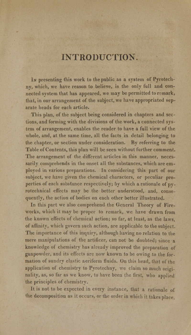 INTRODUCTION. In presenting this work to the public as a system of Pyrotech- ny, which, we have reason to believe, is the only full and con- nected system that has appeared, we may be permitted to remark, that, in our arrangement of the subject, we have appropriated sep- arate heads for each article. This plan, of the subject being considered in chapters and sec- tions, and forming with the divisions of the work, a connected sys- tem of arrangement, enables the reader to have a full view of the whole, and, at the same time, all the facts in detail belonging to the chapter, or section under consideration. By referring to the Table of Contents, this plan will be seen without further comment. The arrangement of the different articles in this manner, neces- sarily comprehends in the onset all the substances, which are em- ployed in various preparations. In considering this part of our subject, we have given the chemical characters, or peculiar pro- perties of each substance respectively; by which a rationale of py- rotechnical effects may be the better understood, and, conse- quently, the action of bodies on each other better illustrated. In this part we also comprehend the General Theory of Fire- works, which it may be proper to remark, we have drawn from the known effects of chemical action; so far, at least, as the laws, of affinity, which govern such action, are applicable to the subject. The importance of this inquiry, although having no relation to the mere manipulations of the artificer, can not be doubted; since a knowledge of chemistry has already improved the preparation of gunpowder, and its effects are now known to be owing to the for- mation of sundry elastic aeriform fluids. On this head, that of the application of chemistry to Pyrotechny, we claim so much origi- nality, as, so far as we know, to have been the first, who applied the principles of chemistry. It is not to be expected in every instance, that a rationale of the decomposition as it occurs, or the order in which it takes place