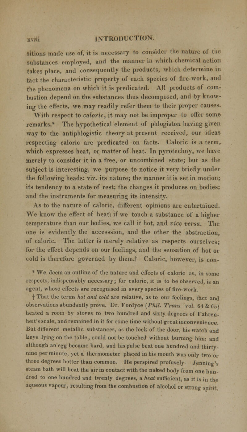 sitions made use of, it is necessary to consider the nature oi the substances employed, and the manner in which chemical action takes place, and consequently the products, which determine in fact the characteristic property of each species of fire-work, and the phenomena on which it is predicated. All products of com- bustion depend on the substances thus decomposed, and by know- ing the effects, we may readily refer them to their proper causes. With respect to caloric, it may not be improper to offer some remarks.* The hypothetical element of phlogiston having given way to the antiphlogistic theory at present received, our ideas respecting caloric are predicated on facts. Caloric is a term, which expresses heat, or matter of heat. In pyrotechny, we have merely to consider it in a free, or uncombined state; but as the subject is interesting, we purpose to notice it very briefly under the following heads: viz. its nature; the manner it is set in motion; its tendency to a state of rest; the changes it produces on bodies; and the instruments for measuring its intensity. As to the nature of caloric, different opinions are entertained, We know the effect of heat: if we touch a substance of a higher temperature than our bodies, we call it hot, and vice versa. The one is evidently the accesssion, and the other the abstraction, of caloric. The latter is merely relative as respects ourselves; for the effect depends on our feelings, and the sensation of hot or cold is therefore governed by them.t Caloric, however, is con- * We deem an outline of the nature and effects of caloric as, in some respects, indispensably necessary; for caloric, it is to be observed, is an agent, whos6 effects are recognised in every species of fire-work. f That the terms hot and cold are relative, as to our feelings, fact and observations abundantly prove. Dr. Fordyce (Phil. Trans, vol. 64 & 65) heated a room by stoves to two hundred and sixty degrees of Fahren- heit's scale, and remained in it for some time without great inconvenience. But different metallic substances, as the lock of the door, his watch and keys lying on the table, could not be touched without burning him: and although an egg became hard, and his pulse beat one hundred and thirty- nine per minute, yet a thermometer placed in his mouth was only two or three degrees hotter than common. He perspired profusely. Jenning's steam bath will heat the air in contact with the naked body from one hun- dred to one hundred and twenty degrees, a heat sufficient, as it is in the aqueous vapour, resulting from the combustion of alcohol or strong spirit