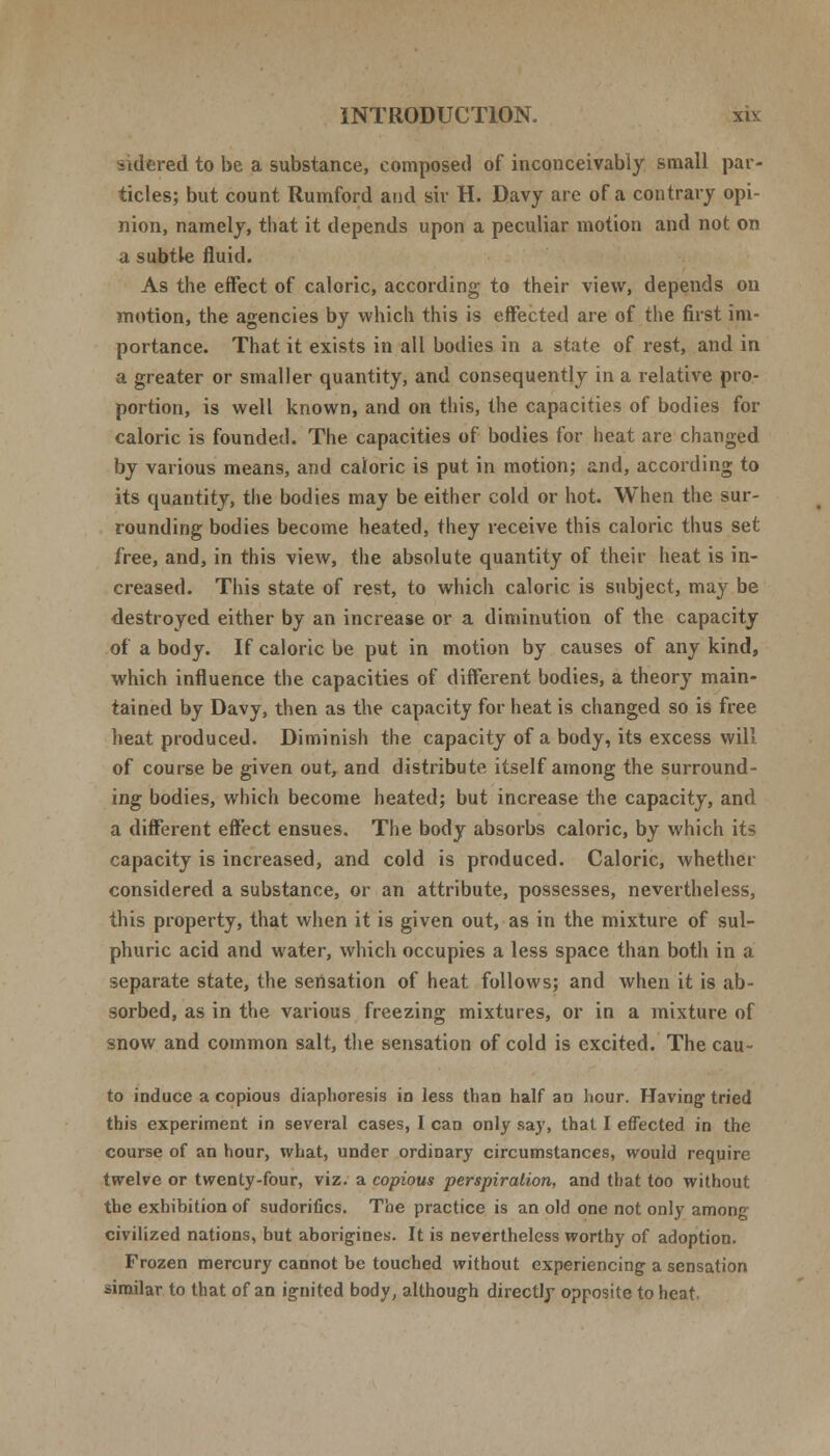 sidered to be a substance, composed of inconceivably small par- ticles; but count Rumford and sir H. Davy are of a contrary opi- nion, namely, that it depends upon a peculiar motion and not on a subtle fluid. As the effect of caloric, according to their view, depends on motion, the agencies by which this is effected are of the first im- portance. That it exists in all bodies in a state of rest, and in a greater or smaller quantity, and consequently in a relative pro- portion, is well known, and on this, the capacities of bodies for caloric is founded. The capacities of bodies for heat are changed by various means, and caloric is put in motion; and, according to its quantity, the bodies may be either cold or hot. When the sur- rounding bodies become heated, they receive this caloric thus set free, and, in this view, the absolute quantity of their heat is in- creased. This state of rest, to which caloric is subject, may be destroyed either by an increase or a diminution of the capacity of a body. If caloric be put in motion by causes of any kind, which influence the capacities of different bodies, a theory main- tained by Davy, then as the capacity for heat is changed so is free heat produced. Diminish the capacity of a body, its excess will. of course be given out, and distribute itself among the surround- ing bodies, which become heated; but increase the capacity, and a different effect ensues. The body absorbs caloric, by which its capacity is increased, and cold is produced. Caloric, whether considered a substance, or an attribute, possesses, nevertheless, this property, that when it is given out, as in the mixture of sul- phuric acid and water, which occupies a less space than both in a separate state, the sensation of heat follows; and when it is ab- sorbed, as in the various freezing mixtures, or in a mixture of snow and common salt, the sensation of cold is excited. The cau- to induce a copious diaphoresis in less than half an hour. Having1 tried this experiment in several cases, I can only say, that I effected in the course of an hour, what, under ordinary circumstances, would require twelve or twenty-four, viz. a copious perspiration, and that too without the exhibition of sudorifics. The practice is an old one not only among civilized nations, but aborigines. It is nevertheless worthy of adoption. Frozen mercury cannot be touched without experiencing- a sensation similar to that of an ig-nited body, although directly opposite to heat-