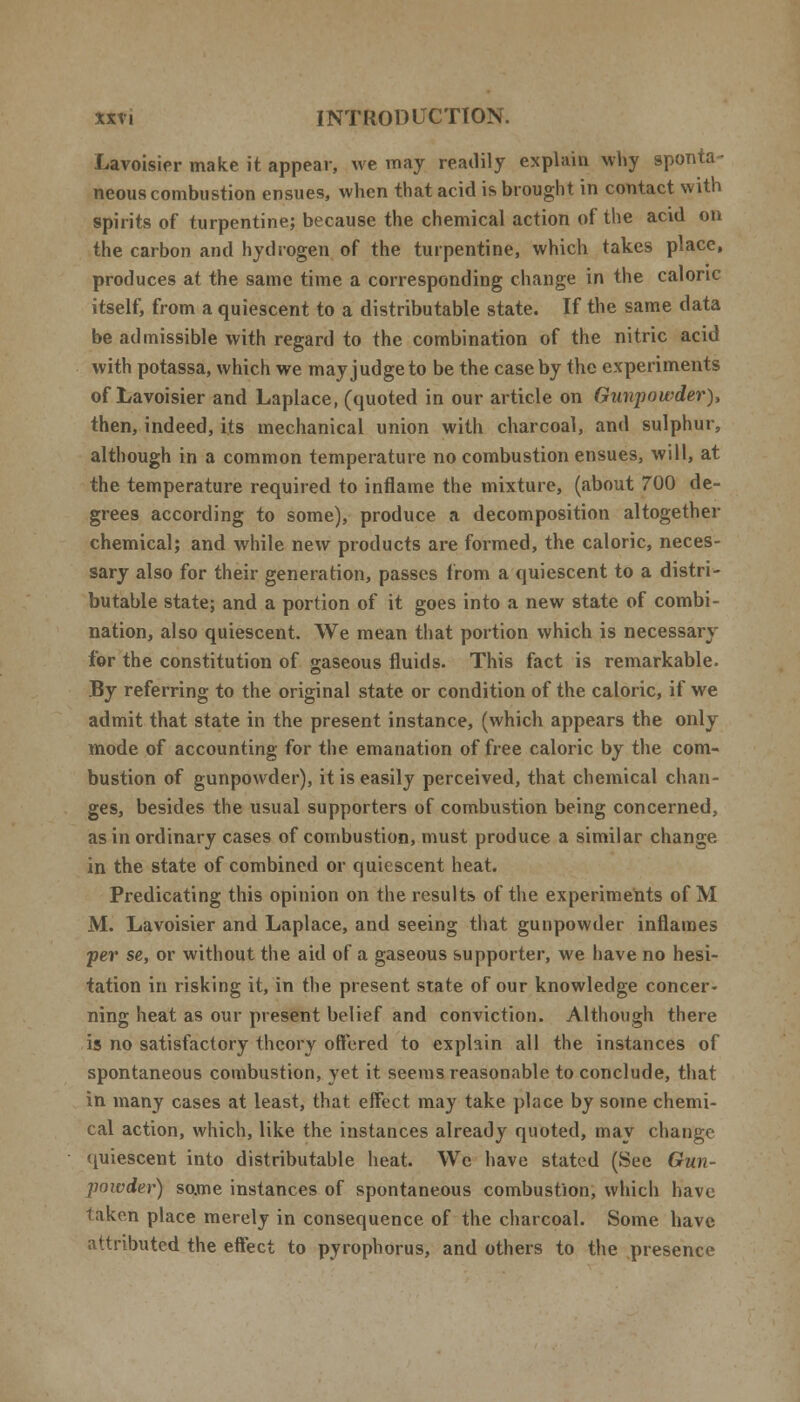 Lavoisier make it appear, we may readily explain why sponta- neous combustion ensues, when that acid is brought in contact with spirits of turpentine; because the chemical action of the acid on the carbon and hydrogen of the turpentine, which takes place, produces at the same time a corresponding change in the caloric itself, from a quiescent to a distributable state. If the same data be admissible with regard to the combination of the nitric acid with potassa, which we may judge to be the case by the experiments of Lavoisier and Laplace, (quoted in our article on Gunpowder), then, indeed, its mechanical union with charcoal, and sulphur, although in a common temperature no combustion ensues, will, at the temperature required to inflame the mixture, (about 700 de- grees according to some), produce a decomposition altogether chemical; and while new products are formed, the caloric, neces- sary also for their generation, passes from a quiescent to a distri- butable state; and a portion of it goes into a new state of combi- nation, also quiescent. We mean that portion which is necessary for the constitution of gaseous fluids. This fact is remarkable. By referring to the original state or condition of the caloric, if we admit that state in the present instance, (which appears the only mode of accounting for the emanation of free caloric by the com- bustion of gunpowder), it is easily perceived, that chemical chan- ges, besides the usual supporters of combustion being concerned, as in ordinary cases of combustion, must produce a similar change in the state of combined or quiescent heat. Predicating this opinion on the results of the experiments of M M. Lavoisier and Laplace, and seeing that gunpowder inflames per se, or without the aid of a gaseous supporter, we have no hesi- tation in risking it, in the present state of our knowledge concer- ning heat as our present belief and conviction. Although there is no satisfactory theory offered to explain all the instances of spontaneous combustion, yet it seems reasonable to conclude, that in many cases at least, that effect may take place by some chemi- cal action, which, like the instances already quoted, may change quiescent into distributable heat. We have stated (See Gun- powder) some instances of spontaneous combustion, which have taken place merely in consequence of the charcoal. Some have attributed the effect to pyrophorus, and others to the presence